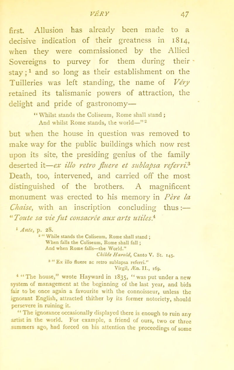 first. Allusion has already been made to a decisive indication of their greatness in 1814, when they were commissioned by the Allied Sovereigns to purvey for them during their stay; ^ and so long as their establishment on the Tuilleries was left standing, the name of Very retained its talismanic powers of attraction, the delight and pride of gastronomy— “Whilst stands the Coliseum, Rome shall stand ; And whilst Rome stands, the world—” “ but when the house in question was removed to make way for the public buildings which now rest upon its site, the presiding genius of the family deserted it—ex illo retro fluere et sublapsa referri? Death, too, intervened, and carried off the most distinguished of the brothers. A magnificent monument was erected to his memory in Pere la Chaise, with an inscription concluding thus:— “Toute sa vie fut consacrce aux arts utilesP * ApiU^ p. 28. * “ While stands the Coliseum, Rome shall stand ; When falls the Coliseum, Rome shall fall ; And when Rome falls—the World.’* Childe Harold^ Canto V. St. 145. *  Ex illo fluere ac retro sublapsa referri.” Virgil, M.n. II., i6g. * “ The house,” wrote Hayward in 1835, “ was put under a new system of management at the beginning of the last year, and bids fair to be once again a favourite with the connoisseur, unless the ignorant English, attracted thither by its former notoriety, should persevere in ruining it. “ The ignorance occasionally displayed there is enough to ruin any artist in the world. For example, a friend of ours, two or three summers ago, had forced on his attention the proceedings of some