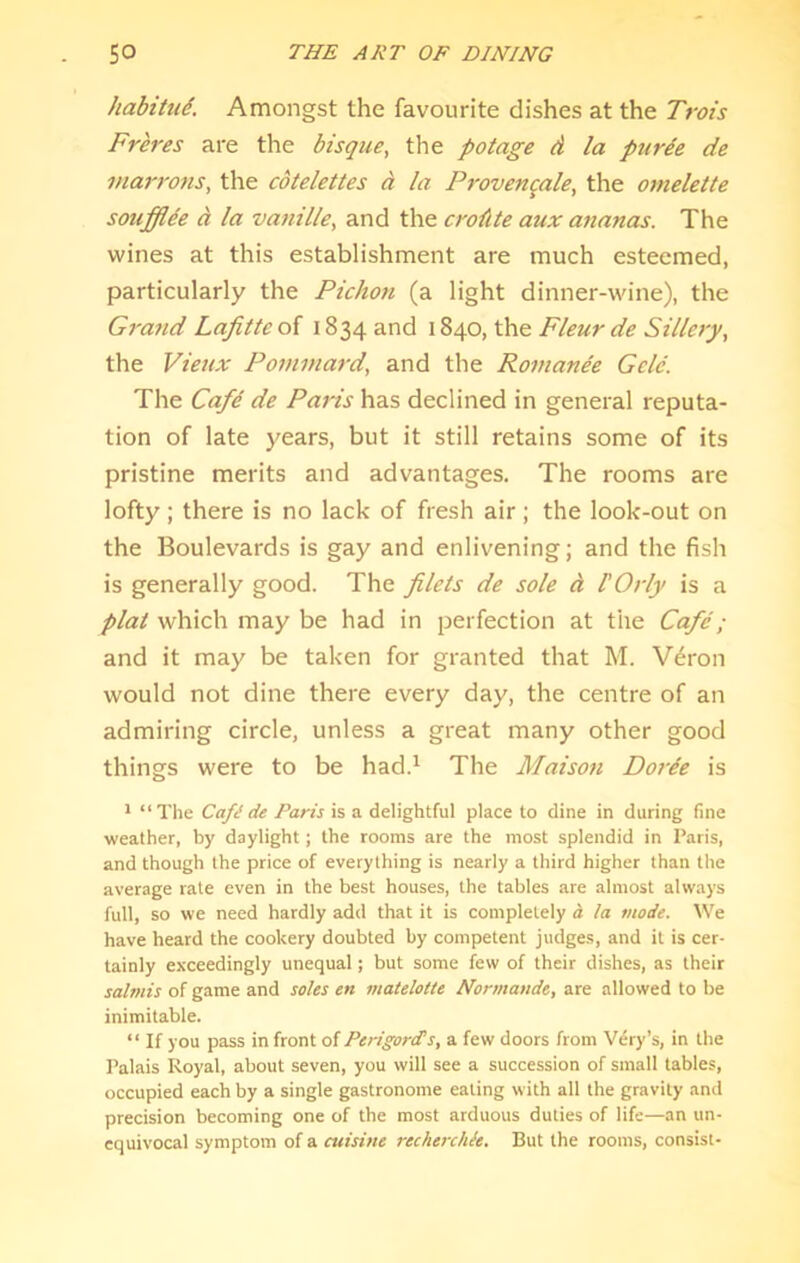 habitud. Amongst the favourite dishes at the Trois Freres are the bisque, the potage d la piirde de marro7is, the cdtelettes d la Provenqale, the omelette souffide d la vanille, and the crodte aux ananas. The wines at this establishment are much esteemed, particularly the Pichon (a light dinner-wine), the Gra7id Lafitte of 1834 and 1840, the Fleur de Sillery, the Vieux Pominard, and the Romande Geld. The Cafd de Paris has declined in general reputa- tion of late years, but it still retains some of its pristine merits and advantages. The rooms are lofty ; there is no lack of fresh air ; the look-out on the Boulevards is gay and enlivening; and the fish is generally good. The filets de sole d I'Orly is a plat which may be had in perfection at the Cafd; and it may be taken for granted that M. V^ron would not dine there every day, the centre of an admiring circle, unless a great many other good things were to be had.^ The Maison Doi'de is * “The Cafe de Paris is a delightful place to dine in during fine weather, by daylight; the rooms are the most splendid in Paris, and though the price of everything is nearly a third higher than the average rale even in the best houses, the tables are almost always full, so we need hardly add that it is completely d la mode. We have heard the cookery doubted by competent judges, and it is cer- tainly exceedingly unequal; but some few of their dishes, as their salmis of game and soles en matelotte Normande, are allowed to be inimitable. “ If you pass in front of Perigorets, a few doors from Very’s, in the Palais Royal, about seven, you will see a succession of small tables, occupied each by a single gastronome eating with all the gravity and precision becoming one of the most arduous duties of life—an un- equivocal symptom of a cuisine recherchk. But the rooms, consist-