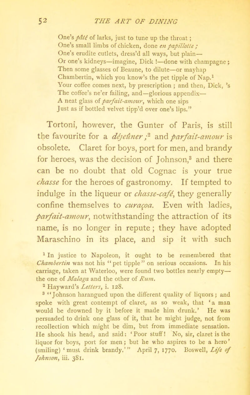 One’spAli of larks, just to tune up the throat; One’s small limbs of chicken, done en papillolte ; One’s erudite cutlets, dress’d all ways, but plain— Or one’s kidneys—imagine, Dick !—done with champagne ; Then some glasses of Beaune, to dilute—or mayhap Chambertin, which you know’s the pet tipple of Nap.* Your coffee comes next, by prescription ; and then, Dick, ’s The coffee’s ne’er failing, and—glorious appendix— A neat glass of par/ait-amour, which one sips Just as if bottled velvet tipp’d over one’s lips.” Tortoni, however, the Gunter of Paris, is still the favourite for a dejeiinerand parfait-amour is obsolete. Claret for boys, port for men, and brandy for heroes, was the decision of Johnson,® and there can be no doubt that old Cognac is your true chasse for the heroes of gastronomy. If tempted to indulge in the liqueur or chasse-cafd, they generally confine themselves to curaqoa. Even with ladies, parfait-amour, notwithstanding the attraction of its name, is no longer in repute; they have adopted Maraschino in its place, and sip it with such * In justice to Napoleon, it ought to be remembered that Chavibertin was not his “pet tipple” on serious occasions. In his carriage, taken at Waterloo, were found two bottles nearly empty— the one of Malaga and the other of Rum. ^ Hayward’s i. 128. ® “Johnson harangued upon the different quality of liquors; and spoke with great contempt of claret, as so weak, that ‘a man would be drowned by it before it made him drunk.’ He was persuaded to drink one glass of it, that he might judge, not from recollection which might be dim, but from immediate sensation. He shook his head, and said: ‘Poor stuff! No, sir, claret is the liquor for boys, port for men; but he who aspires to be a hero ’ (smiling) ‘must drink brandy.’” April 7, 1770. Boswell, Life of fohnson, iii. 381.