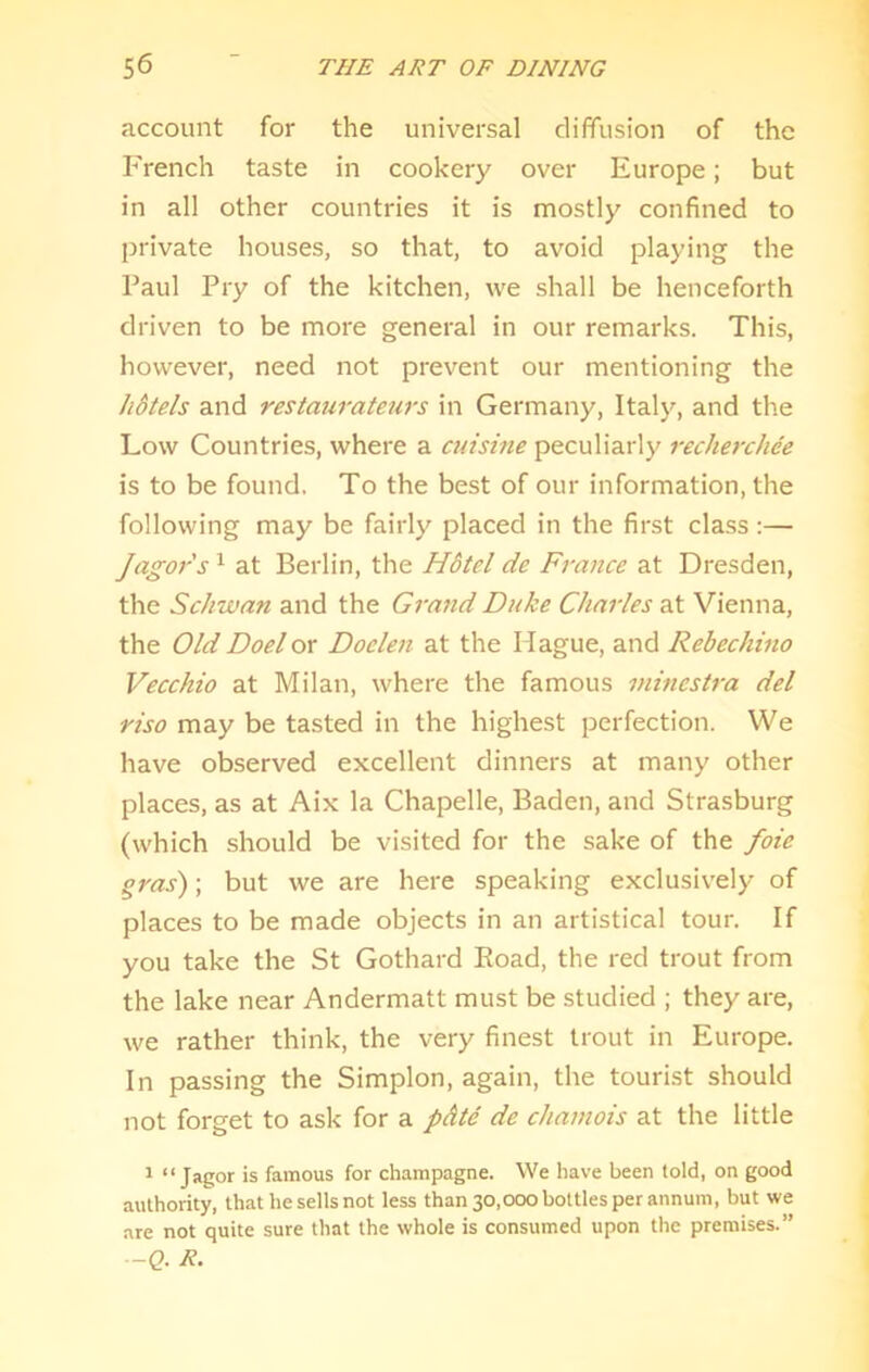 account for the universal diffusion of the French taste in cookery over Europe; but in all other countries it is mostly confined to private houses, so that, to avoid playing the Paul Pry of the kitchen, we shall be henceforth driven to be more general in our remarks. This, however, need not prevent our mentioning the hdtels and restauratetirs in Germany, Italy, and the Low Countries, where a cuisine peculiarly recherchee is to be found. To the best of our information, the following may be fairly placed in the first class :— Jagors ^ at Berlin, the Hdtel de France at Dresden, the Schwan and the Grand Duke Charles at Vienna, the Old Doel or Doclen at the Hague, and Rebechino Vecchio at Milan, where the famous mincstra del riso may be tasted in the highest perfection. We have observed excellent dinners at many other places, as at Aix la Chapelle, Baden, and Strasburg (which should be visited for the sake of the foie gras); but we are here speaking exclusiv'ely of places to be made objects in an artistical tour. If you take the St Gothard Eoad, the red trout from the lake near Andermatt must be studied ; they are, we rather think, the very finest trout in Europe. In passing the Simplon, again, the tourist should not forget to ask for a pdte de chamois at the little 1 “ Jai?or is famous for champagne. We have been told, on good authority, that he sells not less than 30,000 bottles per annum, but we are not quite sure that the whole is consumed upon the premises.” --Q. R.