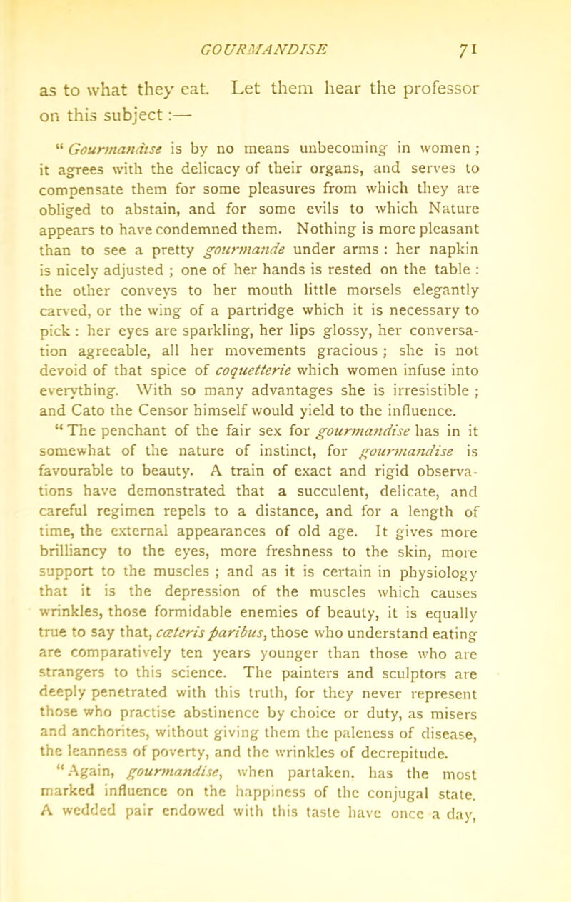 as to what they eat. Let them hear the professor on this subject:— “ Gourmamitse is by no means unbecoming in women ; it agrees with the delicacy of their organs, and serves to compensate them for some pleasures from which they are obliged to abstain, and for some evils to which Nature appears to have condemned them. Nothing is more pleasant than to see a pretty gourmande under arms : her napkin is nicely adjusted ; one of her hands is rested on the table : the other conveys to her mouth little morsels elegantly car%-ed, or the wing of a partridge which it is necessary to pick : her eyes are sparkling, her lips glossy, her conversa- tion agreeable, all her movements gracious; she is not devoid of that spice of coqueiterie which women infuse into everything. With so many advantages she is irresistible ; and Cato the Censor himself would yield to the influence. “The penchant of the fair sex for gourma)idise \\z.% in it somewhat of the nature of instinct, for goia'inajidise is favourable to beauty. A train of exact and rigid observa- tions have demonstrated that a succulent, delicate, and careful regimen repels to a distance, and for a length of time, the e.xtemal appearances of old age. It gives more brilliancy to the eyes, more freshness to the skin, more support to the muscles ; and as it is certain in physiology that it is the depression of the muscles which causes wrinkles, those formidable enemies of beauty, it is equally true to say that, caterisparibus, those who understand eating are comparatively ten years younger than those who are strangers to this science. The painters and sculptors are deeply penetrated with this truth, for they never represent those who practise abstinence by choice or duty, as misers and anchorites, without giving them the paleness of disease, the leanness of poverty, and the wrinkles of decrepitude. “.Again, gourmandise, when partaken, has the most marked influence on the happiness of the conjugal state. A wedded pair endowed with this taste have once a day,