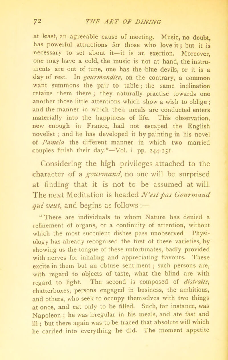 at least, an agreeable cause of meeting. Music, no doubt, has powerful attractions for those who love it; but it is necessary to set about it—it is an exertion. Moreover, one may have a cold, the music is not at hand, the instru- ments are out of tune, one has the blue devils, or it is a day of rest. In gourmandise, on the contrary, a common want summons the pair to table; the same inclination retains them there ; they naturally practise towards one another those little attentions which show a wish to oblige ; and the manner in which their meals are conducted enters materially into the happiness of life. This observation, new enough in France, had not escaped the English novelist ; and he has developed it by painting in his novel of Pamela the different manner in which two married couples finish their day.”—Vol. i. pp. 244-251. Considering the high privileges attached to the character of a gourmand, no one will be surprised at finding that it is not to be assumed at will. The next Meditation is headed N'estpas Gourmand qui veut, and begins as follows :— “There are individuals to whom Nature has denied a refinement of organs, or a continuity of attention, without which the most succulent dishes pass unobserved Physi- ology has already recognised the first of these varieties, by showing us the tongue of these unfortunates, badly provided with nerves for inhaling and appreciating flavours. These excite in them but an obtuse sentiment ; such persons are, with regard to objects of taste, what the blind are with regard to light. The second is composed of disiraits, chatterboxes, persons engaged in business, the ambitious, and others, who seek to occupy themselves with two things at once, and eat only to be filled. Such, for instance, was Napoleon ; he was irregular in his meals, and ate fast and ill ; but there again was to be traced that absolute will which he carried into everything he did. The moment appetite