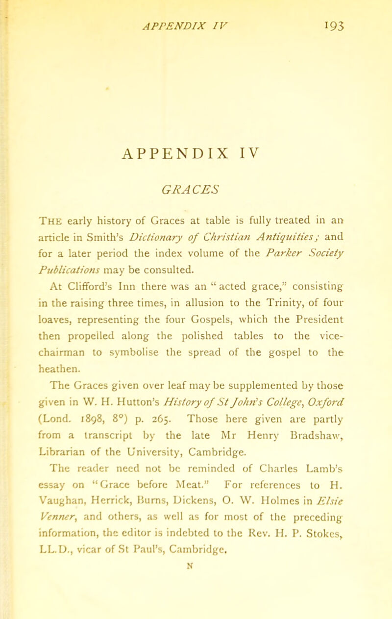 APPENDIX IV GRACES The early history of Graces at table is fully treated in an article in Smith’s Dictionary of Christian Antiquities; and for a later period the index volume of the Parker Society Publications may be consulted. At Clifford’s Inn there was an “ acted grace,” consisting in the raising three times, in allusion to the Trinity, of four loaves, representing the four Gospels, which the President then propelled along the polished tables to the vice- chairman to symbolise the spread of the gospel to the heathen. The Graces given over leaf may be supplemented by those given in W. H. Hutton’s History of St fohiis College, Oxford (Lond. 1898, 8°) p. 265. Those here given are partly from a transcript by the late Mr Henry Bradshaw, Librarian of the University, Cambridge. The reader need not be reminded of Charles Lamb’s essay on “Grace before Meat.” For references to H. V’aughan, Herrick, Bums, Dickens, O. W. Holmes in Elsie Venner, and others, as well as for most of the preceding information, the editor is indebted to the Rev. H. P. Stokes, LL.D., vicar of St Paul’s, Cambridge. N
