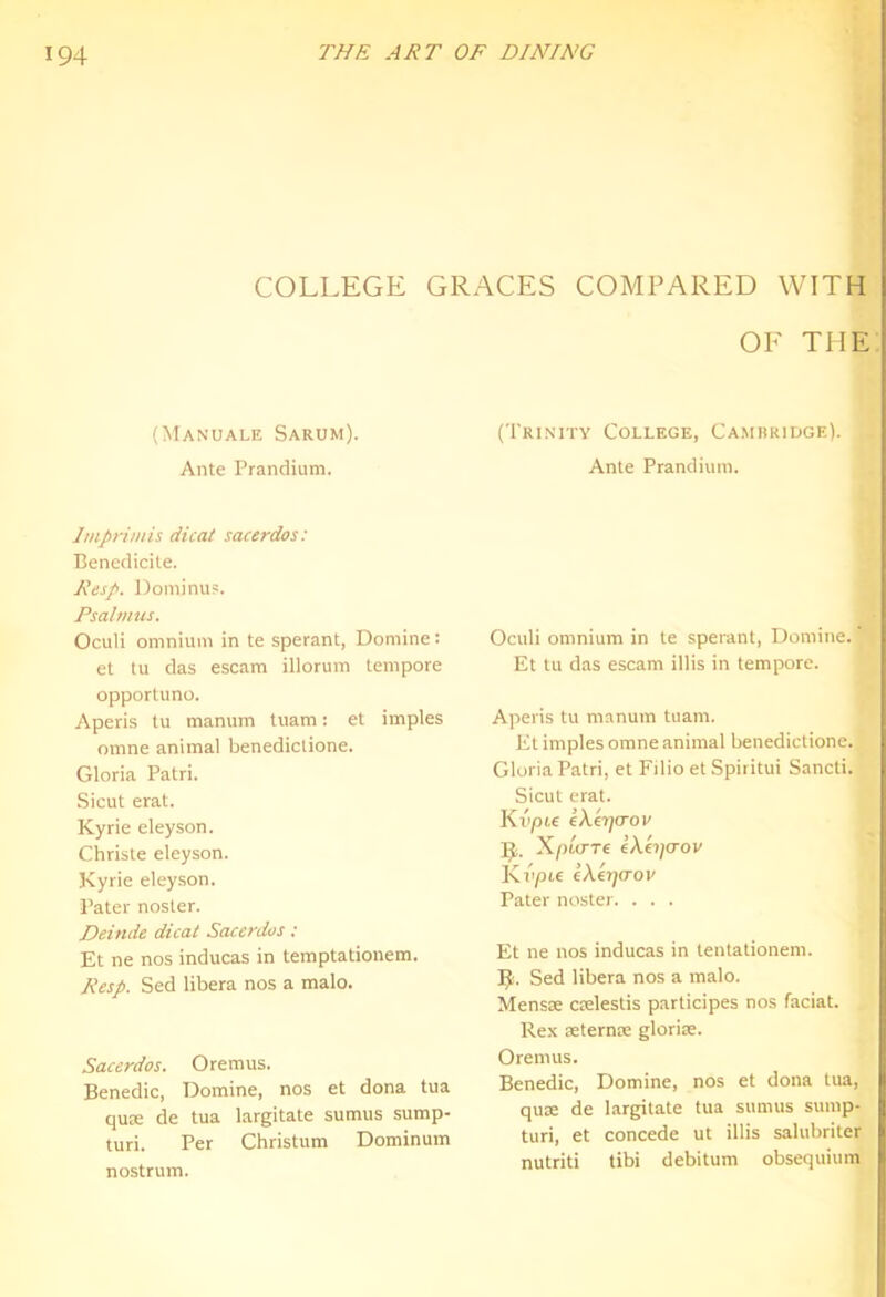 COLLEGE GRACES COMPARED WITH OF THE (Manuale Sarum). Ante Prandium. Imprimis dicat sacerdos: Benedicite. Resp. Dominu?. Psalmus. Oculi omnium in te sperant, Domine: et tu das escam illorum tempore opportune. Aperis tu manum tuam: et imples omne animal benediclione. Gloria Patri. Sicut erat. Kyrie eleyson. Christe eleyson. Kyrie eleyson. Pater nosier. Deinde dicat Sacerdos ; Et ne nos inducas in temptationem. Resp. Sed libera nos a male. Sacerdos. Oremus. Benedic, Eomine, nos et dona tua qute de tua largitate sumus sump- turi. Per Christum Dominum nostrum. (Trinity College, Camhridge). Ante Prandium. Oculi omnium in le sperant, Domine. Et tu das escam illis in tempore. Aperis tu manum tuam. Et imples orane animal benediclione. Gloria Patri, et Filio et Spiritui Sancti. Sicut erat. Kvpie eXc't](Tov X/)to-T£ Dcajcrov Knpie cXerjcrov Pater noster. . . . Et ne nos inducas in tentalionem. Sed libera nos a malo. Mensae ctelestis participes nos facial. Rex seternte glorise. Oremus. Benedic, Domine, nos et dona tua, quae de largitate tua sumus sump- turi, et concede ut illis salubriter nutriti tibi debitum obsequium