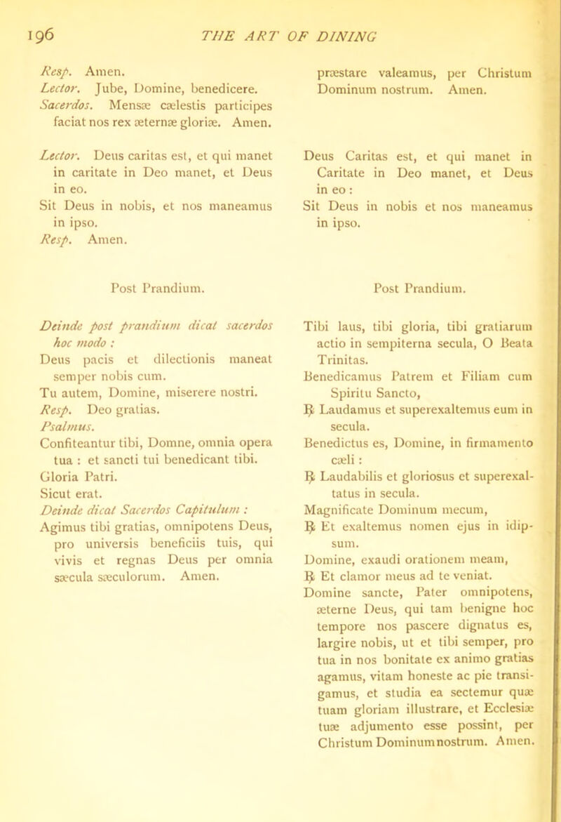 Resp. Amen. Lector. Jube, Domine, benedicere. Sacerdos. Mensie cselestis participes faciat nos rex seternse glorire. Amen. Lector. Dens caritas est, et qiii manet in caritate in Deo manet, et Deus in eo. Sit Deus in nobis, et nos maneamus in ipso. Resp. Amen. Post Prandium. Deinde post prandium dicat sacerdos hoc niodo : Deus pacis et dilectionis maneat semper nobis cum. Tu autem, Domine, miserere nostri. Resp. Deo gratias. Rsalmus. Confiteantur tibi, Domne, omnia opera tua : et sancti tui benedicant tibi. Gloria Patri. Sicut erat. Deinde dicat Sacerdos Capitulum : Agimus tibi gratias, omnipotens Deus, pro universis beneficiis tuis, qui vivis et regnas Deus per omnia ssecula steculorum. Amen. prtestare valeamus, per Christum Dominum nostrum. Amen. Deus Caritas est, et qui manet in Caritate in Deo manet, et Deus in eo : Sit Deus in nobis et nos maneamus in ipso. Post Prandium. Tibi laus, tibi gloria, tibi gratiarum actio in seinpiterna secula, O Peala Trinitas. Benedicamus Pattern et Filiam cum Spiritu Sancto, Laudamus et superexaltemus eum in secula. Benedictus es, Domine, in firmamento cseli: ^ Laudabilis et gloriosus et superexal- tatus in secula. Magnificate Dominum mecuni, Et exaltemus nomen ejus in idip- sum. Domine, exaudi orationem meam, Et clamor mens ad te veniat. Domine sancle. Pater omnipotens, seterne Deus, qui tarn benigne hoc tempore nos pascere dignalus es, largire nobis, ut et tibi semper, pro tua in nos bonitate ex animo gratias agamus, vitam honeste ac pie transi- gamus, et studia ea sectemur qu« tuam gloriam illustrate, et Ecclesia; tuse adjumento esse possint, per Christum Dominumnostrum. Amen.