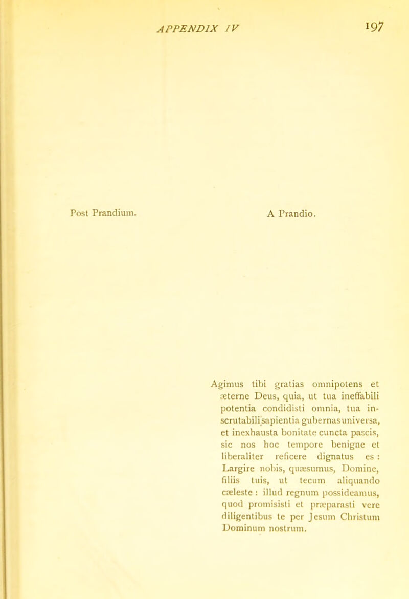 Post Prandium. A Prandio. Agimus tibi gralias omnipotens et xterne Deus, quia, ut tua ineffabili potentia condidisti omnia, tua in- scrutabilisapientia gubernasuniveisa, et inexbausta bonitate cuncta pascis, sic nos hoc tempore benigne et libcraliter reficere dignatus es : I^rgire nobis, quxsumus, Domine, filiis tuis, ut tecum aliquando cxlestc : illud regnum possideamus, quod promisisti et privparasli vere diligentibus te per Jesum Christum Dominum nostrum.