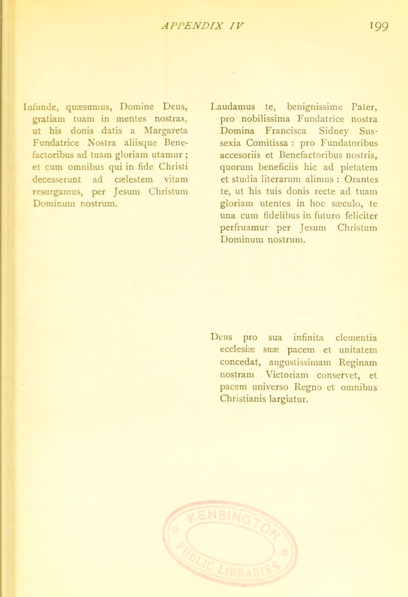 Iiifunde, qunesumus, Domine Deus, giatiam tuam in mentes nostras, ut his donis datis a Margareta Fundatrice Nostra aliisque Bene- factoribus ad tuam gloriam utamur ; et cum omnibus qui in fide Christi decesserunt ad cselestem vitam resurgamus, per Jesum Christum Dominum nostrum. Laudamus te, benignissime Pater, pro nobilissima Fundatrice nostra Domina Francisca Sidney Sus- sexia Comitissa : pro Fundatoribus accesoriis et Benefactoribus nostris, quorum beneficiis hie ad pietatem et studia literarum alimus : Orantes te, ut his tuis donis recte ad tuam gloriam utentes in hoc sseculo, te una cum fidelibus in future feliciter perfruamur per Jesum Christum Dominum nostrum. Deus pro sua infinita dementia ecclesiae suae pacem et unitatem concedat, augustissimam Reginam nostram Victoriam conservet, et pacem universe Regno et omnibus Christianis largiatur.