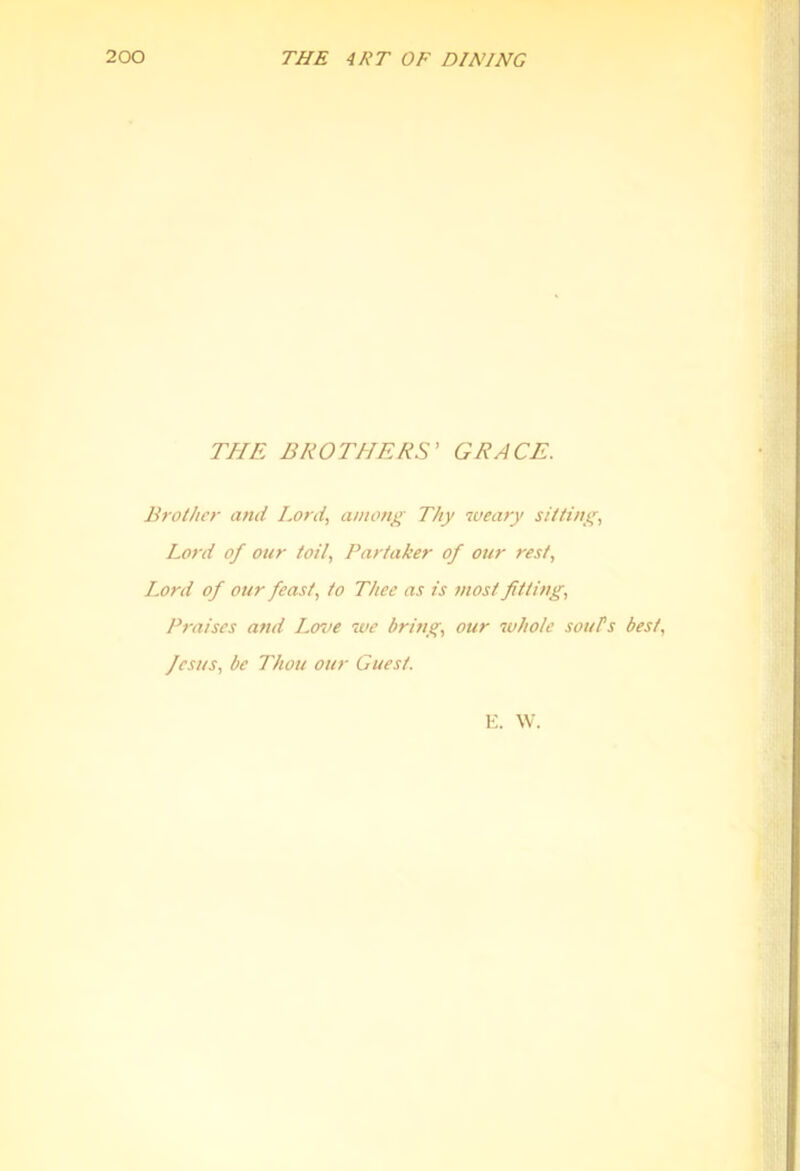 THE BROTHERS' GRACE. Brother and Lord, among Thy weary sitting, Lord of our toil. Partaker of our rest, I^ord of our feast, to Thee as is most fitting. Praises and Lerve we bring, our 7vhole souls best, fesus, be Thou our Guest. E. W.