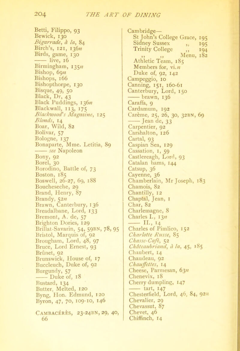 Betti, Filippo, 93 Bewick, 130 Bigarrade, h la, 84 Birch’s, 121, I36« Birds, game, 130 live, 16 Birmingham, 135;/ Bishop, 69K Bishops, 166 Bishopthorpe, 130 Bisque, 49, 50 Black, Dr, 43 Black Puddings, I36« Blackwall, 113, 175 Blackwoods Magazine, 125 Blonds, 14 Boar, Wild, 82 Bolivar, 57 Bologne, 137 Bonaparte, Mme. Letitia, 89 see Napoleon Bony, 92 Borel, 30 Borodino, Battle of, 73 Boston, 185 Boswell, 26-21, 69, 188 Boucheseche, 29 Brand, Henry, 87 Brandy, 52« Brawn, Canterbury, 136 Breadalbane, Lord, 133 Bremont, A. de, 57 Brighton Dories, 129 Brillat-Savarin, 54, 59BN, 78, 95 Bristol, Marquis of, 92 Brougham, Lord, 48, 97 Bruce, Lord Ernest, 93 Brfmet, 92 Brunswick, House of, 17 Buccleuch, Duke of, 92 Burgundy, 57 Duke of, 18 Bustard, 134 Butter, Melted, 120 Byng, Hon. Edmund, 120 Byron, 47, 70, 109-10, 146 CAMBAC^Rfes, 23-24BN, 29, 40, 66 Cambridge— St John’s College Grace, 195 Sidney Sussex „ 195 Trinity College ,, 194 ,, ,, Menu, 182 Athletic Team, 185 Members for, vi.w Duke of, 92, 142 Campeggio, 10 Canning, 151, 160-61 Canterbury, Lord, 150 brawn, 136 Caraffa, 9 Cardamum, 192 Car^me, 25, 26, 30, 32BN, 69 Jean de, 33 Carpentier, 92 Carshalton, 126 Cartal, 93 Caspian Sea, 129 Cassation, i, 59 Castlereagh, Lord, 93 Catalan hams, 144 Catsup, 36 Cayenne, 36 Chamberlain, Mr Joseph, 183 Chamois, 82 Chantilly, 12 Chaptal, Jean, i Char, 82 Charlemagne, 8 Charles L, I3« IL, 14 Charles of Pimlico, 152 Charlotte Russe, 85 Chasse-Cafi, 52 Chdteauhriand, h la, 45, 185 Chaubert, I4 Chaudeau, 92 Chauffettes, 14 Chee.se, Parmesan, 63// Chenevix, 18 Cherry dumpling, 147 tart, 147 Chesterfield, Lord, 46, 84, 9211 Chevalier, 29 Chevassut, 87 Chevet, 46 Chiffinch, 14