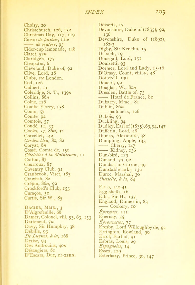 Choisy, 20 Christchurch, 126, 152 Christmas Day, 117, 119 Cicero de fitiibus, title de oratore, 95 Cider-cup lemonade, 14S Claret, 52// Claridge’s, 177 Cleopatra, 6 Cleveland, Duke of, 92 Clive, Lord, 28 Clubs, see London. Cod, 126 Colbert, 11 Coleridge, S. T., i39« Collins, 86/; Colne, 126 Combe Florey, 158 Como, 57 Comte 92 Comtois, 57 Conde, II, 33 Cooks, 57, 86;;, 92 Corcellet, 142 Cordon bleu, 80, 82 Coryat, %n Cosse, Comte de, 150 Cbteletles a la Mainienon, 11 Cotton, 87 Courroux, 87 Coventry Club, 91 Cranbrook, Visct, 183 Crawfi.'ih, 82 Crepin, 86«, 92 Crockford’s Club, 153 Cura<;oa, 52 Curtis, Sir VV., 85 Dacier, Mme., 3 D’Aigrefeuille, 68 Darner, Colonel, viii, 53, 63, 153 Darteneuf, 7/; Davy, Sir Humphry, 38 Debille, 93 De I.uynes, h la, 168 Derisc, 93 Des .Androuins, 40;; D6saugiers, 81 D’Escars, Due, 21-22BN. Desserts, 17 Devonshire, Duke of (1835), 92, 136 Devonshire, Duke of (1892), 182-3 Digby, Sir Kenelm, 15 Disraeli, 19 Donegal!, Lord, 151 Donizetti, 93 Dormer, Lord and Lady, 15-16 D’Orsay, Count, viiiBN, 48 Doltercll, 130 Douetil, 92 Douglas, W., 80;; Dresden, Battle of, 73 Hotel de France, 82 Dubarry, Mme., 81 Dublin, 86;; haddocks, 126 Dubois, 93 Duckling, 94 Dudley, Earl of (i835),69,94,147 DufTerin, Lord, 48 Dumas, Alexandre, 48 Dumpling, Apple, 143 Cherry, 147 Kidney, 136 Dun-bird, 129 Dunand, 73, 92 Dundas, of Carron, 49 Dunstable lark.s, 132 Duroc, Marshal, 30 Dusselle, a la, 84 Eei.s, 140-41 Egg-shells, 16 Ellis, Sir H., 137 England, Dinner in, 83 Cookery, 10 Eper)ptes, \ 11 Ej/ernay, 55 Epronvettes, 77 Eresby, Lord Willoughby de, 92 Errington, Rowland, 90 Errol, Earl of, 91 E.sbras, Louis, 29 Espagnoles, 14 Essex, 129 Esterhazy, Prince, 30, 147