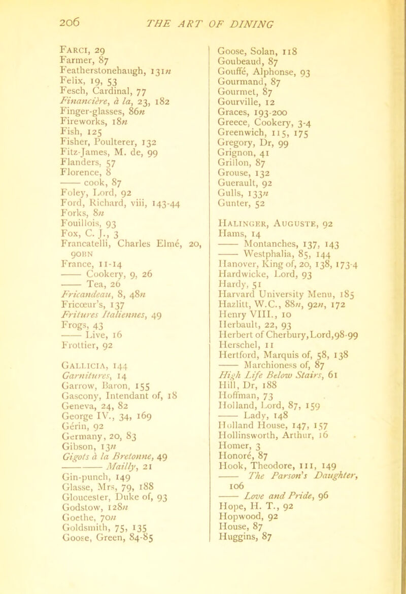 Farci, 29 Farmer, 87 F'eatherstonehaugh, 13I« Felix, 19, 53 Fesch, Cardinal, 77 FinandHe, d la, 23, 182 Finger-glasses, 86« Fireworks, i8« Fish, 125 Fisher, Poulterer, 132 Fitz-James, M. de, 99 Flanders, 57 Florence, 8 cook, 87 Foley, Lord, 92 Ford, Richard, viii, 143-44 Forks, 8it Fouillois, 93 Fox, C. 3 Francalelli, Charles Elme, 20, 90BN Pranee, 11-14 Cookery, 9, 26 Tea, 26 Fricandcau, 8, 48;/ Fricoeur’s, 137 Fritures Italienms, 49 Frogs, 43 Live, 16 Frotlier, 92 Gai.i.icia, 144 Garnitures, 14 Garrow, Haron, 155 Gascony, Intendant of, 18 Geneva, 24, 82 George IV., 34, 169 Gerin, 92 Germany, 20, 83 Gibson, I3« Gigots Cl la Brelonne, 49 — Alailly, 2i Gin-punch, 149 Glasse, Mrs, 79, 188 Gloucester, Duke of, 93 Godstow, 128// Goethe, 70« Goldsmith, 75, 135 Goose, Green, 84-85 Goose, Solan, 118 Goubeaud, 87 Gouffe, Alphonse, 93 Gourmand, 87 Gourmet, 87 Gourville, 12 Graces, 193-200 Greece, Cookery, 3-4 Greenwich, 115, 175 Gregory, Dr, 99 Grignon, 41 Grillon, 87 Grouse, 132 Guerault, 92 Gulls, I33« Gunter, 52 IIalinger, Auguste, 92 Hams, 14 Montanches, 137, 143 We.stphalia, 85, 144 Hanover, King of, 20, 138, 173-4 Hardwicke, Lord, 93 Hardy, 51 Harvard University Menu, 185 Hazlitt, W.C., 88«, 92/?, 172 Henry VHL, 10 Herbault, 22, 93 Herbert of Cherbury,Lord,98-99 Herschel, ii Hertford, Marquis of, 58, 138 Marchioness of, 87 Ilii^h Life Below Stairs, 61 mil, Dr, 188 Hoffman, 73 Holland, Lord, 87, 159 Lady, 148 Holland House, 147, 157 Hollinsworth, Arthur, 16 Homer, 3 Honore, 87 Hook, Theodore, ill, 149 The Parson's Daughter, 106 Love and Pride, g6 Hope, H. T., 92 Hopwood, 92 House, 87 Huggins, 87