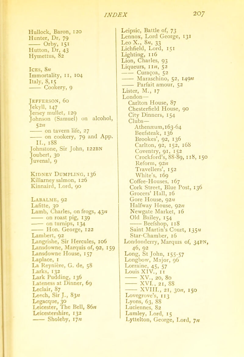 Hullock, Baron, 120 Hunter, Dr, 79 Orby, 151 Hutton, Dr, 43 Hymettus, 82 Ices, 8u Immortality, 11, 104 Italy, 8,15 Cookery, 9 Jefferson, 60 Jekyll, 147 Jersey mullet, 129 Johnson (Samuel) on alcohol, 52K on tavern life, 27 on cookery, 79 and App. II., 188 Johnstone, Sir John, 122BN Joubert, 30 Juvenal, 9 Kidnev Dumpling, 136 Killarney salmon, 126 Kinnairci, I.ord, 90 Labal.ME, 92 Lafitte, 30 Lamb, Charles, on frogs, 43/j on roast pig, 139 on turnips, 134 Hon. George, 122 Lamlrert, 92 Langrishe, Sir Hercules, 106 Lansdowne, Marquis of, 92, 159 Lansdowne House, 157 Laplace, i La Reyniere, G. de, 58 I .arks, 132 Lark Pudding, 136 I.ateness at Dinner, 6g Leclair, 87 Leech, Sir J., 83« Legacque, 30 I..eicester, The Bell, 86« Leicestershire, 132 Sholeby, 17/1 Leipsic, Battle of, 73 Lennox, Lord George, 131 Leo X., 8«, 33 Lichfield, Lord, 151 Lighting, 116 Lion, Charles, 93 Liqueurs, ii«, 52 Curagoa, 52 Maraschino, 52, 149?; Parfait amour, 52 Lister, M., 17 London— Carlton House, 87 Chesterfield House, 90 City Dinners, 154 Clubs— Athenreum, 163-64 Beefsteak, 136 Brookes', 92, 136 Carlton, 92, 152, 16S Coventry, 91, 152 Crockford’s, 88-89, 118, 150 Reform, gz/i Travellers’, 152 White’s, 169 Coffee-Houses, 167 Cork Street, Blue Post, 136 Grocers’ ITall, 16 Gore Plouse, g2« Halfway House, 92« Newgate Market, 16 Old Bailey, 154 Beefshop, 118 Saint Martin’s Court, 135;/ Star-Chamber, 16 Londonderry, Marquis of, 34PN, 46, 92 Long, St John, 155-57 Longbow, Major, 96 Lorraine, 45, 57 Louis XIV., II XV., 20, 80 XVI.. 21, 88 XVIII., 21, 30//, 150 Lovegrove’s, 113 Lyons, 63, 88 Luciennes, 82 Lumley, Lord, 15 Lyttelton, George, Lord, 7/1