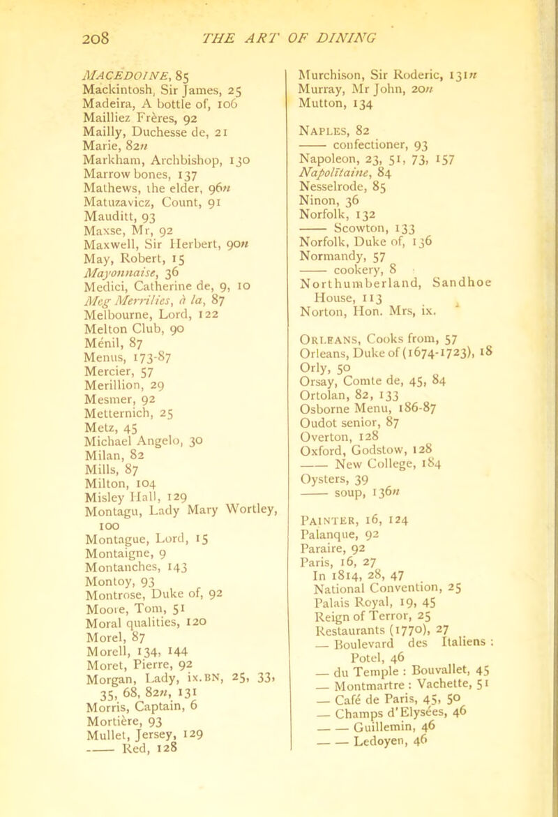 MACEDOINE, 85 Mackintosh, Sir James, 25 Madeira, A bottle of, 106 Mailliez Freres, 92 Mailly, Duchesse de, 21 Marie, 82« Markham, Archbishop, ijo Marrowbones, 137 Mathews, the elder, 96M Matuzavicz, Count, 91 Mauditt, 93 Maxse, Mr, 92 Maxwell, Sir Herbert, 90« May, Robert, 15 Mayonnaise, 36 Medici, Catherine de, 9, 10 Meg Merrilies, a la, 87 Melbourne, Lord, 122 Melton Club, 90 Menil, 87 Menus, 173-87 Mercier, 57 Merillion, 29 Mesmer, 92 Metternich, 25 Metz, 45 Michael Angelo, 30 Milan, 82 Mills, 87 Milton, 104 Misley Hall, 129 Montagu, Lady Mary Wortley, too Montague, Lord, 15 Montaigne, 9 Montanches, 143 Montoy, 93 Montrose, Duke of, 92 Mooie, Tom, 51 Moral qualities, 120 Morel, 87 Moreli, I34i H4 Moret, Pierre, 92 Morgan, Lady, ix.BN, 25, 33, 35, 68, 82h, 131 Morris, Captain, 6 Mortiere, 93 Mullet, Jersey, 129 Red, 128 Murchison, Sir Roderic, 13m Murray, Mr John, 20n Mutton, 134 Naples, 82 confectioner, 93 Napoleon, 23, 51, 73, 157 Napolltaine, 84 Nesselrode, 85 Ninon, 36 Norfolk, 132 Scowton, 133 Norfolk, Duke of, 136 Normandy, 57 cookery, 8 Northumberland, Sandhoe House, 113 Norton, Hon. Mrs, ix. Orleans, Cooks from, 57 Orleans, Duke of (1674-1723), 18 Orly, 50 Orsay, Comte de, 45, 84 Ortolan, 82, 133 Osborne Menu, 186-87 Oudot senior, 87 Overton, 128 Oxford, Godstow, 128 New College, 184 Oysters, 39 soup, 136// Painter, 16, 124 Palanque, 92 Paraire, 92 Paris, 16, 27 In 1814, 28, 47 National Convention, 25 Palais Royal, 19, 45 Reign of Terror, 25 Restaurants (i77°)> ^7 — Boulevard des Italiens ; Potel, 46 — du Temple : Bouvallet, 45 — Montmartre : Vachette, 51 — Cafe de Paris, 45, 50 — Champs d'Elysees, 46 Guillemin, 46 Ledoyen, 46
