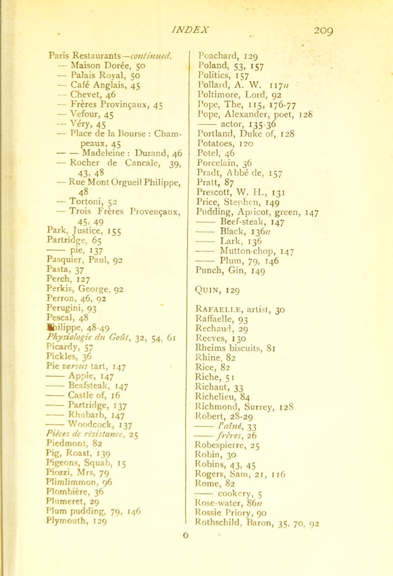 2og Paris Restaurants —continued. — Maison Doree, 50 — Palais Royal, 50 — Cafe Anglais, 45 — Chevet, 46 — Freres Provingaux, 45 — Wfour, 45 — Very, 45 — Place de la Bourse : Cliam- peaux, 45 Madeleine : Durand, 46 — Rocher de Cancale, 39, 43. 48 — Rue Mont Orgueil Philippe, 48 — Tortoni, 52 — Trois Freres Provenjaux, 45. 49 Park, Justice, 155 Parlridce, 6^ pie, 137 Pasquier, Paul, 92 Pasta, 37 Perch, 127 Perkis, George, 92 Perron, 46, 92 Perugini, 93 Pescal, 48 Ihilippe, 48-49 Physio logic du Goiit, 32, 54, 61 Picardy, 57 Pickles, 36 Pie versus tart, 147 Apple, 147 Beafsteak, 147 Castle of, 16 Partridge, 137 Rhubarb, 147 Woodcock, 137 Pilces de resistance, 25 Piedmont, 82 Pig, Roast, 139 Pigeons, Squab, 15 Piozzi, Mrs, 79 Plimlimmon, 96 Plombiire, 36 Phimeret, 29 Plum pudding, 79, ll^(> Plymouth, 129 Poachard, 129 Poland, S3, 157 Politics, 157 Pollard, A. W. 117;/ Poltimore, Lord, 92 Pope, The, 115, 176-77 Pope, Alexander, poet, 128 actor, 135-36 Portland, Duke of, 128 Potatoes, 120 Potel, 46 Porcelain, 36 Pradt, Abbe de, 157 Pratt, 87 Prescott, W. II., 131 Price, Stephen, 149 Pudding, Apiicot, green, 147 Beef-steak, 147 Black, 136;/ Lark, 136 ■ Mutton-chop, 147 Plum, 79, 146 Punch, Gin, 149 Quin, 129 Rafaeli.e, arti.sl, 30 Raffaelle, 93 Rechaud, 29 Reeves, 130 Rheiins biscuits, Si Rhine, 82 Rice, 82 Riche, 51 Richaut, 33 Richelieu, 84 Richmond, Surrey, 128 Robert, 28-29 PattU, 33 frh-es, 26 Robespierre, 25 Robin, 30 Robins, 43, 45 Rogers, Sam, 21, i r6 Rome, 82 cookery, 5 Rose-water, 86« Rossie Priory, 90 Rothschild, Baron, 35. 70, 92