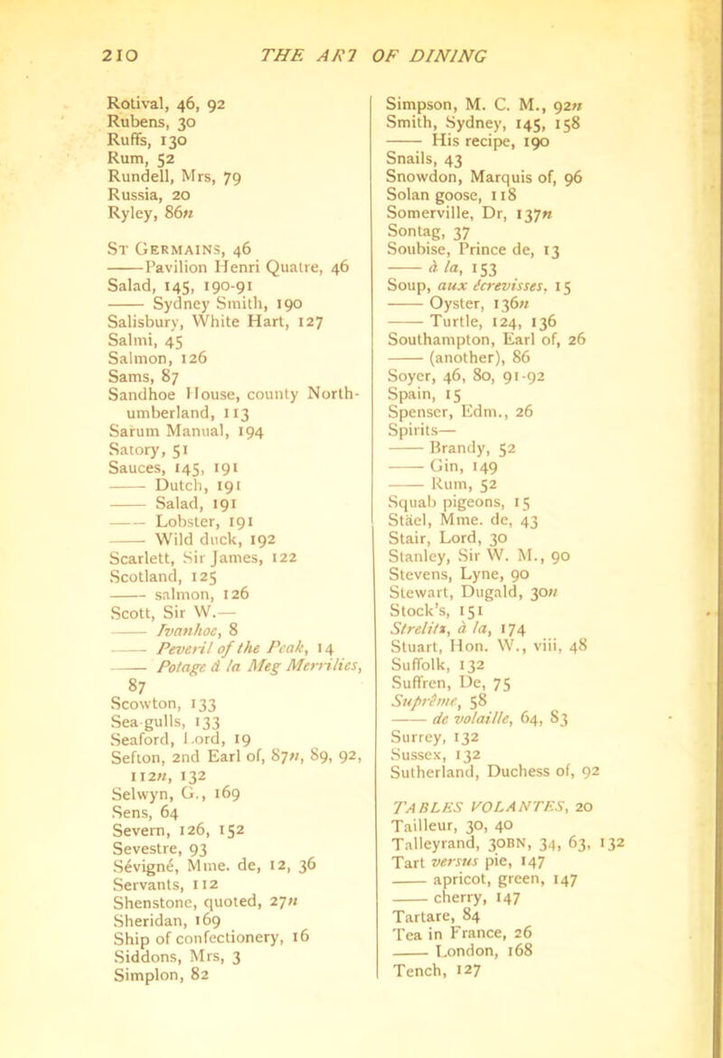 Rotival, 46, 92 Rubens, 30 Ruffs, 130 Rum, 52 Rundell, Mrs, 79 Russia, 20 Ryley, 86« St Germains, 46 Pavilion Henri Qualre, 46 Salad, 145, 190-91 Sydney Smith, 190 Salisbury, White Hart, 127 Salmi, 45 Salmon, 126 Sams, 87 Sandhoe House, county North- umberland, 113 Sarum Manual, 194 Satory, 51 Sauces, 145, 191 Dutch, 191 Salad, 191 Lobster, 191 Wild duck, 192 Scarlett, Sir James, 122 Scotland, 125 salmon, 126 Scott, Sir W.— Ivanhoe, 8 Pever-i! of the Peaky 14 Polage d la Meg Merrilies, 87 Scowton, 133 Sea gulls, 133 Seaford, Lord, 19 Sefton, 2nd Earl of, 87;;, 89, 92, 11272, 132 Selvvyn, G., 169 Sens, 64 Severn, 126, 152 Sevestre, 93 Sevign4, Mine, de, 12, 36 Servants, 112 Shenstone, quoted, 277; Sheridan, 169 Ship of confectionery, 16 Siddons, Mrs, 3 Simplon, 82 Simpson, M. C. M., 9277 Smith, Sydney, 145, 158 His recipe, 190 Snails, 43 Snowdon, Marquis of, 96 Solan goose, 118 Somerville, Dr, 13771 Sontag, 37 Soubise, Prince de, 13 d la, 153 Soup, aux icrevisses. 15 Oyster, 13677 Turtle, 124, 136 Southampton, Earl of, 26 (another), 86 Soyer, 46, 80, 91-92 Spain, 15 Spenser, Edm., 26 Spirits— Brandy, 52 Gin, 149 Rum, 52 Squab pigeons, 15 Stael, Mme. de, 43 Stair, Lord, 30 Stanley, Sir W. M., 90 Stevens, Lyne, 90 Stewart, Dugald, 3077 Stock’s, 151 Slrelitt, d la, 174 Stuart, Hon. W., viii, 48 Suffolk, 132 Suffren, De, 75 Supreme, 58 de volaille, 64, S3 Surrey, 132 Sussex, 132 Sutherland, Duchess of, 92 Tables volantes, 20 Tailleur, 30, 40 Talleyrand, 30BN, 34, 63, 132 Tart ve7-sus pie, 147 apricot, green, 147 cherry, 147 Tartare, 84 Tea in France, 26 London, 168 Tench, 127
