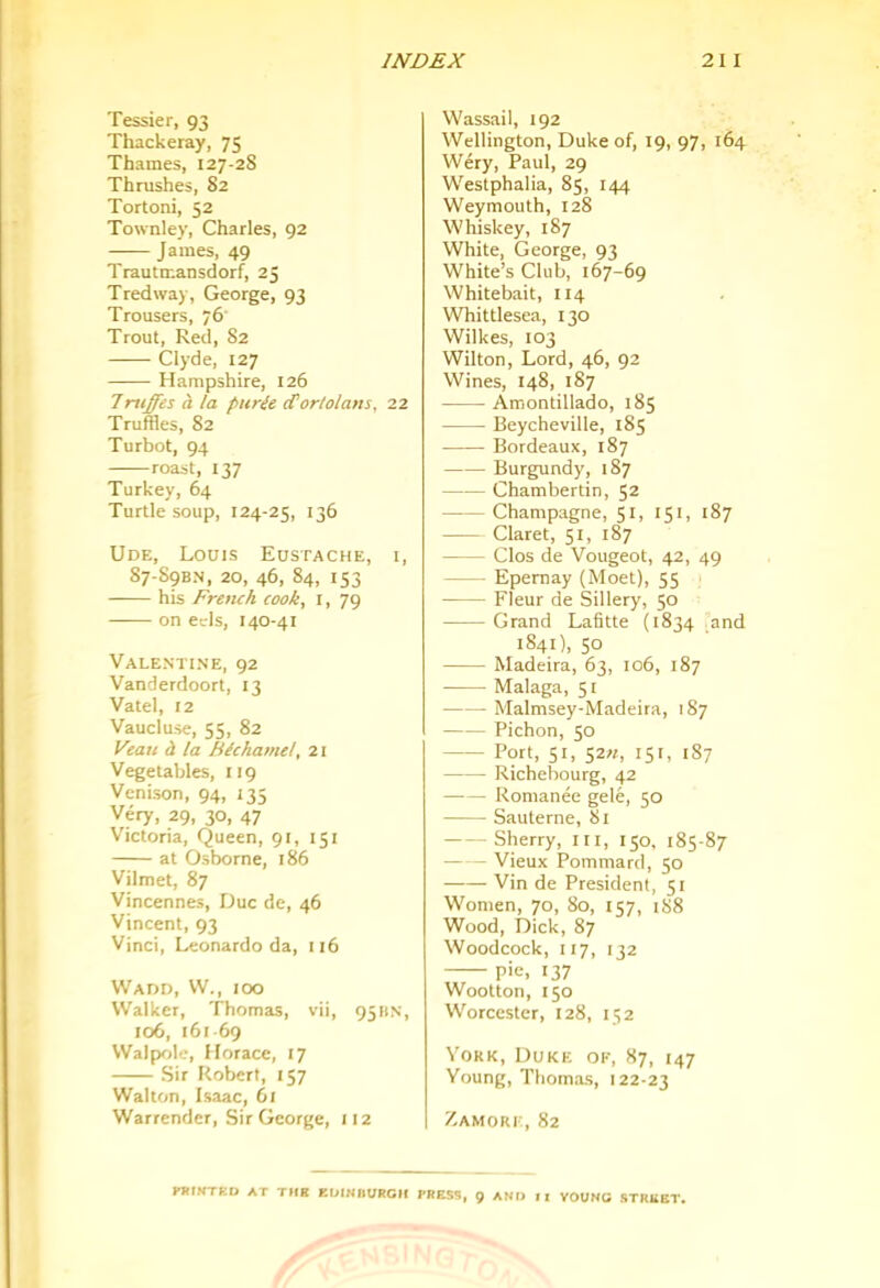 Tessier, 93 Thackeray, 75 Thames, 127-2S Thrushes, S2 Tortoni, 52 Townley, Charles, 92 James, 49 Trautmansdorf, 25 Tredway, George, 93 Trousers, 76 Trout, Red, S2 Clyde, 127 Hampshire, 126 7ruffes h la purie <Tortolans, 22 Truffles, 82 Turbot, 94 roast, 137 Turkey, 64 Turtle soup, 124-25, 136 Ude, Louis Eustache, i, 87-S9BN, 20, 46, 84, 153 his French cook, i, 79 on eds, 140-41 Valentine, 92 Vanderdoort, 13 Vatel, 12 Vaucluse, 55, 82 Veau i la fiichamel, 21 Vegetables, 119 Venison, 94, 135 Very, 29, 30, 47 V'ictoria, Queen, 91, 151 at Osborne, 186 Vilmet, 87 Vincennes, Due de, 46 Vincent, 93 Vinci, Leonardo da, 116 Wadd, VV., ioo Walker, Thomas, vii, 9511N, 106, 161-69 Walpole, Horace, 17 Sir Robert, 157 Walton, Isaac, 61 Warrender, Sir George, 112 Wassail, 192 Wellington, Duke of, 19, 97, 164 Wery, Paul, 29 W'estphalia, 85, 144 Weymouth, 128 Whiskey, 187 White, George, 93 White’s Club, 167-69 Whitebait, 114 Whittlesea, 130 Wilkes, 103 Wilton, Lord, 46, 92 Wines, 148, 187 Amontillado, 185 Beycheville, 185 Bordeaux, 187 Burgundy, 187 Chamberlin, 52 Champagne, 51, 151, 187 Claret, 51, 187 Clos de Vougeot, 42, 49 Epernay (Moet), 55 Fleur de Sillery, 50 Grand Lafitte (1834 and 1S41), 50 Madeira, 63, 106, 187 Malaga, 51 Malmsey-Madeira, 187 Pichon, 50 Port, 51, 52«, 151, 187 — - Richebourg, 42 Romance gele, 50 Sauterne, 81 Sherry, lii, 150, 185-87 Vieux Pommard, 50 Vin de President, 51 Women, 70, 80, 157, iS8 Wood, Dick, 87 Woodcock, 117, 132 pie, 137 Wootton, 150 W’orcester, 128, 152 Yoke, Duke ok, 87, 147 Young, Thomas, 122-23 Zamork, 82 ntlKTUD AT THH EDIHIIURGIf PRESS, g AND II YOUNG STREET.