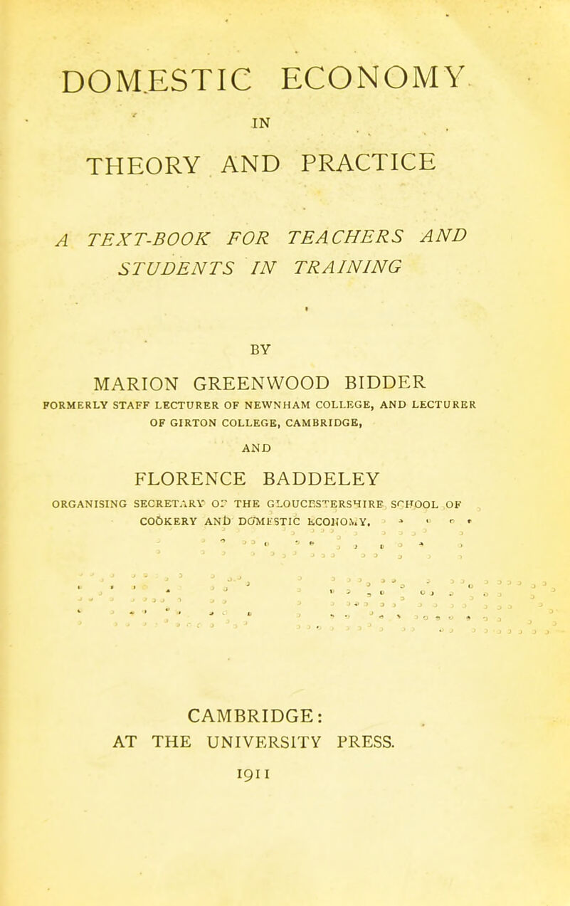 DOMESTIC ECONOMY IN THEORY AND PRACTICE A TEXT-BOOK FOR TEACHERS AND STUDENTS IN TRAINING BY MARION GREENWOOD BIDDER FORMERLY STAFF LECTURER OF NEWNHAM COLLEGE, AND LECTURER OF GIRTON COLLEGE, CAMBRIDGE, AND FLORENCE BADDELEY ORGANISING SECRETARY OF THE GLOUCESTERSHIRE SCHOOL OF COOKERY ANll DOMESTIC ECONOMY. * , r , ° J J <’ ' » > » o * CAMBRIDGE: AT THE UNIVERSITY PRESS.
