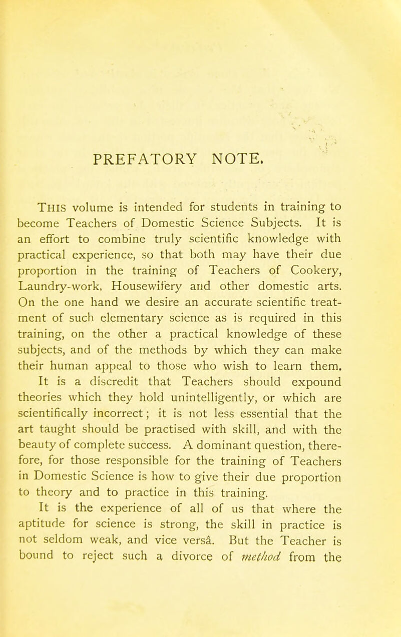 PREFATORY NOTE. This volume is intended for students in training to become Teachers of Domestic Science Subjects. It is an effort to combine truly scientific knowledge with practical experience, so that both may have their due proportion in the training of Teachers of Cookery, Laundry-work, Housewifery and other domestic arts. On the one hand we desire an accurate scientific treat- ment of such elementary science as is required in this training, on the other a practical knowledge of these subjects, and of the methods by which they can make their human appeal to those who wish to learn them. It is a discredit that Teachers should expound theories which they hold unintelligently, or which are scientifically incorrect; it is not less essential that the art taught should be practised with skill, and with the beauty of complete success. A dominant question, there- fore, for those responsible for the training of Teachers in Domestic Science is how to give their due proportion to theory and to practice in this training. It is the experience of all of us that where the aptitude for science is strong, the skill in practice is not seldom weak, and vice versa. But the Teacher is bound to reject such a divorce of method from the