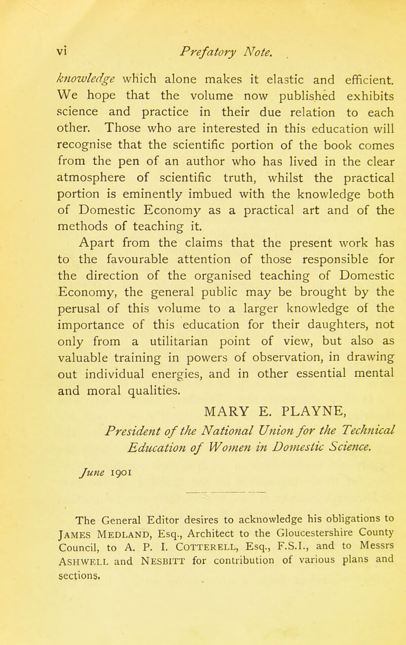 knowledge which alone makes it elastic and efficient. We hope that the volume now published exhibits science and practice in their due relation to each other. Those who are interested in this education will recognise that the scientific portion of the book comes from the pen of an author who has lived in the clear atmosphere of scientific truth, whilst the practical portion is eminently imbued with the knowledge both of Domestic Economy as a practical art and of the methods of teaching it. Apart from the claims that the present work has to the favourable attention of those responsible for the direction of the organised teaching of Domestic Economy, the general public may be brought by the perusal of this volume to a larger knowledge of the importance of this education for their daughters, not only from a utilitarian point of view, but also as valuable training in powers of observation, in drawing out individual energies, and in other essential mental and moral qualities. MARY E. PLAYNE, President of the National Union for the Technical Education of Women in Domestic Science. June 1901 The General Editor desires to acknowledge his obligations to James Medland, Esq., Architect to the Gloucestershire County Council, to A. P. I. Cotterell, Esq., F.S.I., and to Messrs Ashwf.ll and NESBITT for contribution of various plans and sections,