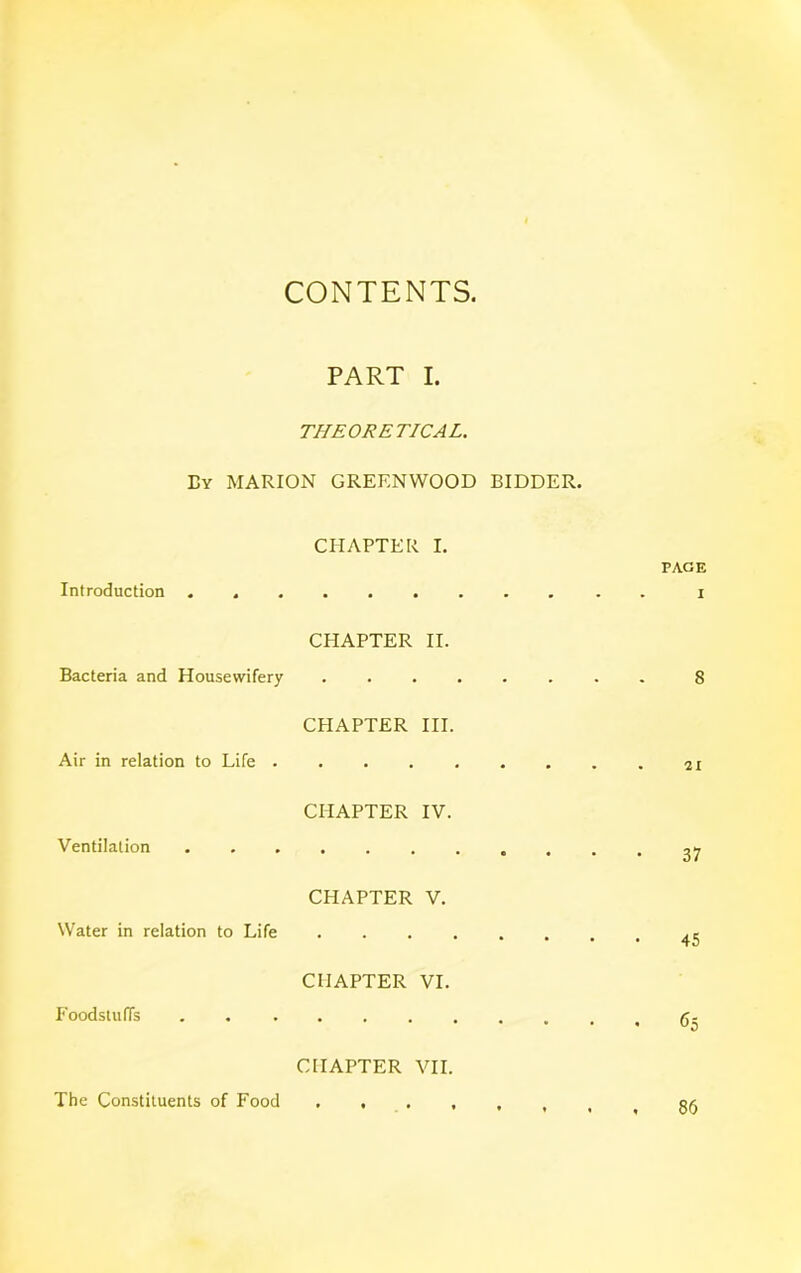 CONTENTS PART I. THEORETICAL. Ey MARION GREENWOOD BIDDER. CHAPTER I. PAGE Introduction i CHAPTER II. Bacteria and Housewifery 8 CHAPTER III. Air in relation to Life CHAPTER IV. Ventilation 27 CHAPTER V. Water in relation to Life CHAPTER VI. Foodstuffs . r.. CHAPTER VII. The Constituents of Food 86