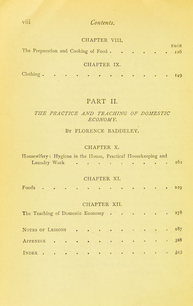 CHAPTER VIII. PAGE The Preparation and Cooking of Food 126 CHAPTER IX. Clothing 149 PART II. THE PRACTICE AND TEACHING OF DOMESTIC ECONOMY. By FLORENCE BADDELEY. CHAPTER X. Housewifery: Hygiene in the House, Practical Housekeeping and Laundry Work ......... 162 CHAPTER XI. Foods 229 CHAPTER XII. The Teaching of Domestic Economy . . . . . .278 Notes of Lessons . 287 Appendix 3*8 Index 343