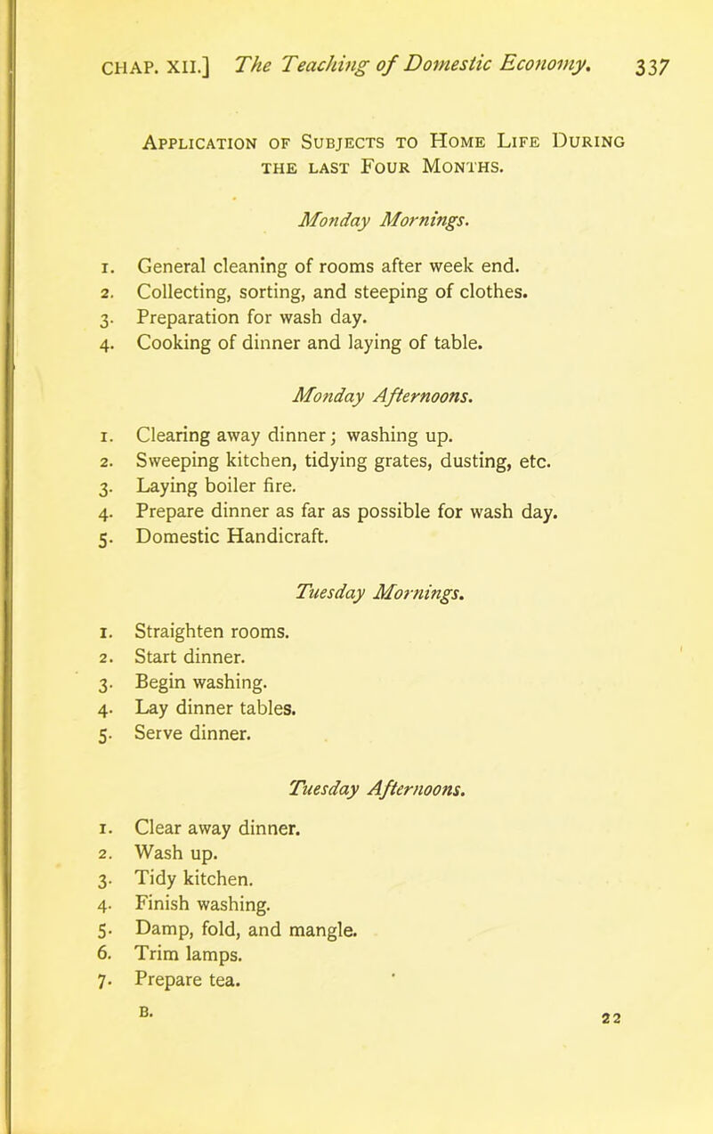 Application of Subjects to Home Life During the last Four Months. Monday Mornings. 1. General cleaning of rooms after week end. 2. Collecting, sorting, and steeping of clothes. 3. Preparation for wash day. 4. Cooking of dinner and laying of table. Monday Afternoons. 1. Clearing away dinner; washing up. 2. Sweeping kitchen, tidying grates, dusting, etc. 3. Laying boiler fire. 4. Prepare dinner as far as possible for wash day. 5. Domestic Handicraft. Tuesday Mornings. 1. Straighten rooms. 2. Start dinner. 3. Begin washing. 4. Lay dinner tables. 5. Serve dinner. Tuesday Afternoons. 1. Clear away dinner. 2. Wash up. 3. Tidy kitchen. 4. Finish washing. 5. Damp, fold, and mangle. 6. Trim lamps. 7. Prepare tea. B. 22