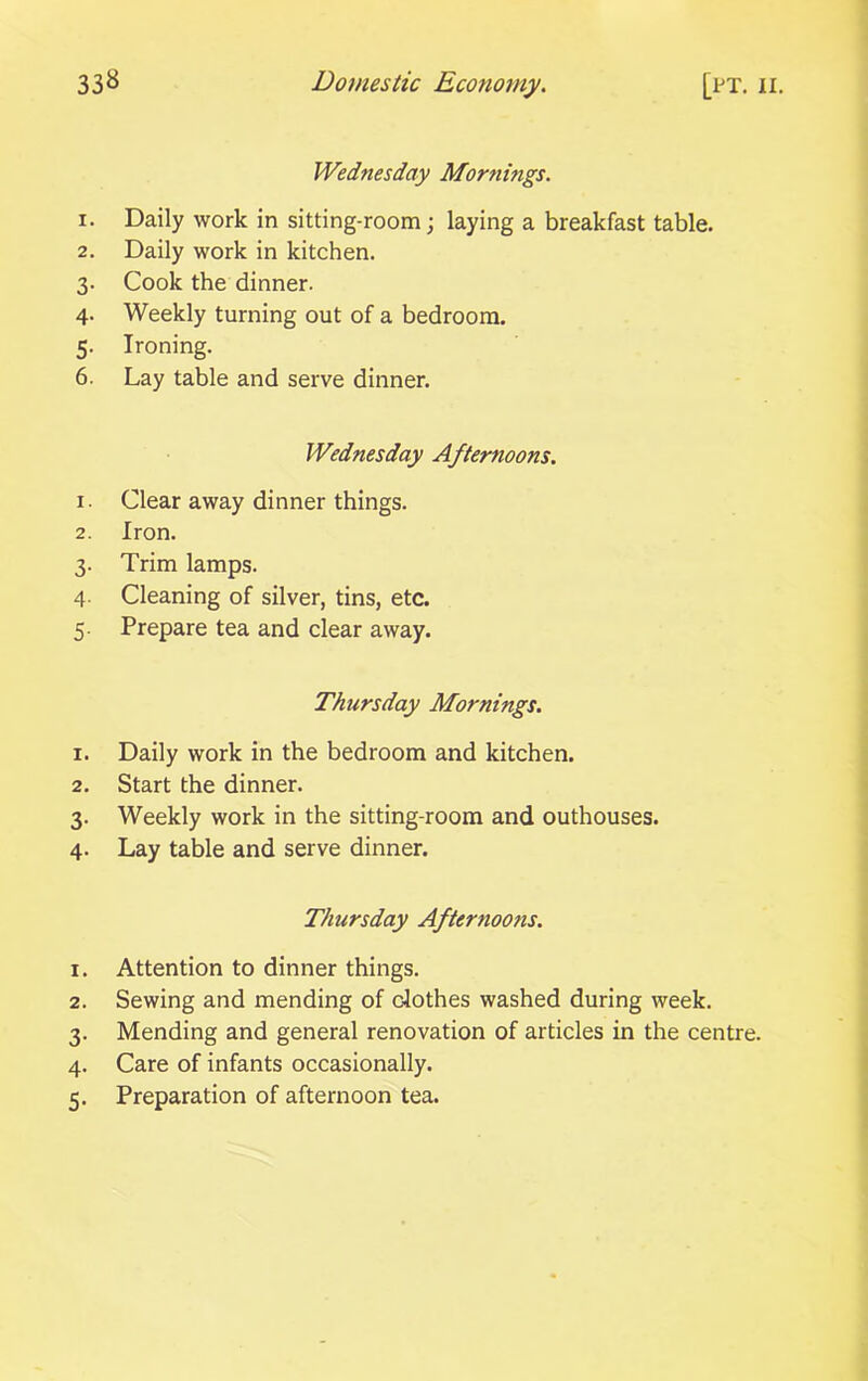 Wednesday Mornings. 1. Daily work in sitting-room; laying a breakfast table. 2. Daily work in kitchen. 3. Cook the dinner. 4. Weekly turning out of a bedroom. 5. Ironing. 6. Lay table and serve dinner. Wednesday Afternoons. 1. Clear away dinner things. 2. Iron. 3. Trim lamps. 4. Cleaning of silver, tins, etc. 5. Prepare tea and clear away. Thursday Mornings. 1. Daily work in the bedroom and kitchen. 2. Start the dinner. 3. Weekly work in the sitting-room and outhouses. 4. Lay table and serve dinner. Thursday Afternoons. 1. Attention to dinner things. 2. Sewing and mending of clothes washed during week. 3. Mending and general renovation of articles in the centre. 4. Care of infants occasionally.