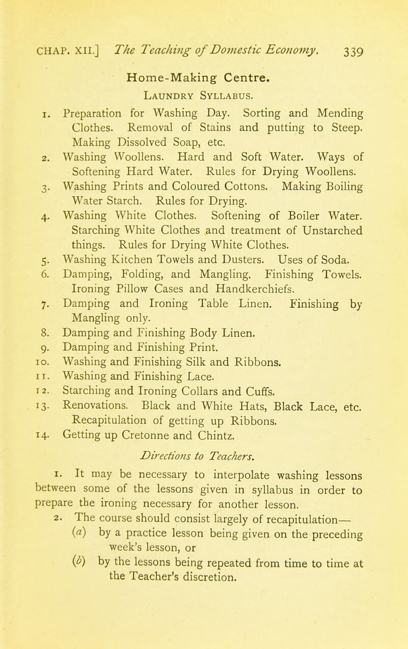 Home-Making Centre. Laundry Syllabus. 1. Preparation for Washing Day. Sorting and Mending Clothes. Removal of Stains and putting to Steep. Making Dissolved Soap, etc. 2. Washing Woollens. Hard and Soft Water. Ways of Softening Hard Water. Rules for Drying Woollens. 3. Washing Prints and Coloured Cottons. Making Boiling Water Starch. Rules for Drying. 4. Washing White Clothes. Softening of Boiler Water. Starching White Clothes and treatment of Unstarched things. Rules for Drying White Clothes. 5. Washing Kitchen Towels and Dusters. Uses of Soda. 6. Damping, Folding, and Mangling. Finishing Towels. Ironing Pillow Cases and Handkerchiefs. 7. Damping and Ironing Table Linen. Finishing by Mangling only. 8. Damping and Finishing Body Linen. 9. Damping and Finishing Print. 10. Washing and Finishing Silk and Ribbons. 11. Washing and Finishing Lace. x 2. Starching and Ironing Collars and Cuffs. 13. Renovations. Black and White Hats, Black Lace, etc. Recapitulation of getting up Ribbons. 14. Getting up Cretonne and Chintz. Directions to Teachers. 1. It may be necessary to interpolate washing lessons between some of the lessons given in syllabus in order to prepare the ironing necessary for another lesson. 2. The course should consist largely of recapitulation— (a) by a practice lesson being given on the preceding week’s lesson, or (b) by the lessons being repeated from time to time at the Teacher’s discretion.