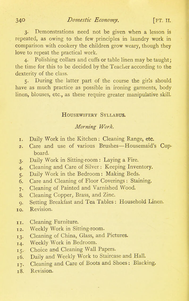 3. Demonstrations need not be given when a lesson is repeated, as owing to the few principles in laundry work in comparison with cookery the children grow weary, though they love to repeat the practical work. 4. Polishing collars and cuffs or table linen may be taught; the time for this to be decided by the Teacher according to the dexterity of the class. 5. During the latter part of the course the girls should have as much practice as possible in ironing garments, body linen, blouses, etc., as these require greater manipulative skill. Housewifery Syllabus. Morning Work. 1. Daily Work in the Kitchen : Cleaning Range, etc. 2. Care and use of various Brushes—Housemaid’s Cup- board. 3. Daily Work in Sitting-room : Laying a Fire. 4. Cleaning and Care of Silver : Keeping Inventory. 5. Daily Work in the Bedroom : Making Beds. 6. Care and Cleaning of Floor Coverings : Staining. 7. Cleaning of Painted and Varnished Wood. 8. Cleaning Copper, Brass, and Zinc. 9. Setting Breakfast and Tea Tables : Household Linen. 10. Revision. 11. Cleaning Furniture. 12. Weekly Work in Sitting-room. 13. Cleaning of China, Glass, and Pictures. 14. Weekly Work in Bedroom. 15. Choice and Cleaning Wall Papers. 16. Daily and Weekly Work to Staircase and Hall. 17. Cleaning and Care of Boots and Shoes: Blacking. 18. Revision.