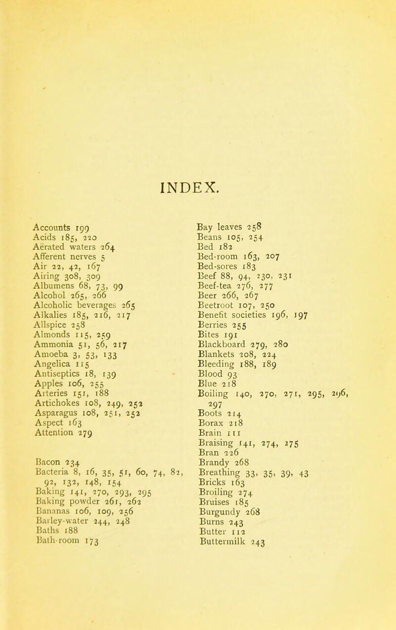 INDEX. Accounts 199 Acids 185, 220 Aerated waters 264 Afferent nerves 5 Air 22, 42, 167 Airing 308, 309 Albumens 68, 73, 99 Alcohol 265, 266 Alcoholic beverages 265 Alkalies 185, 216, 217 Allspice 258 Almonds 115, 259 Ammonia 51, 56, 217 Amoeba 3, 53, 133 Angelica 115 Antiseptics 18, 139 Apples 106, 255 Arteries 151, 188 Artichokes 108, 249, 252 Asparagus 108, 251, 252 Aspect 163 Attention 279 Bacon 234 Bacteria 8, 16, 35, 51, 60, 74, 82, 92, 132, 148, 154 Baking 141, 270, 293, 295 Baking powder 261, 262 Bananas 106, 109, 256 Barley-water 244, 248 Baths 188 Bath-room 173 Bay leaves 258 Beans 105, 254 Bed 182 Bed-room 163, 207 Bed-sores 183 Beef 88, 94, 230, 231 Beef-tea 276, 277 Beer 266, 267 Beetroot 107, 250 Benefit societies 196, 197 Berries 255 Bites 191 Blackboard 279, 280 Blankets 208, 224 Bleeding 188, 189 Blood 93 Blue 218 Boiling [40, 270, 271, 295, 297 Boots 214 Borax 218 Brain m Braising 141, 274, 275 Bran 226 Brandy 268 Breathing 33, 35, 39, 43 Bricks 163 Broiling 274 Bruises 185 Burgundy 268 Burns 243 Butter 112 Buttermilk 243