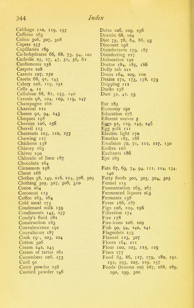Cabbage no, 119, 257 Caffeine 263 Calico 306, 307, 308 Capers 257 Capillaries 189 Carbohydrates 66, 68, 73, 94, 101 Carbolic 25, 27, 47, 51, 56, 62 Cardamoms 258 Carpets 208 Carrots 107, 250 Casein 68, 91, 243 Celery 108, 119, 251 Cells 4, 11 Cellulose 68, 81, 133, 140 Cereals 98, 104, 109, 119, 247 Champagne 268 Charcoal 222 Cheese 92, 94, 243 Cheques 198 Cherries 106, 256 Chervil 115 Chestnuts 105, no, 257 Chewing 127 Chickens 238 Chicory 263 Chives 250 Chloride of lime 187 Chocolate 264 Cinnamon 258 Claret 268 Clothes 38, 149, 216, 224, 308, 309 Clothing 305, 307, 308, 310 Cocoa 264 Cocoanut 115 Coffee 263, 264 Cold meat 275 Condensed milk 139 Condiments 145, 257 Condy’s fluid 182 Construction 163 Convalescence 191 Convulsions 187 Cook 191, 203, 204 Cotton 306 Cream 242, 243 Cream of tartar 261 Cucumbers 106, 253 Curd 91 Curry powder 258 Custard powder 246 Dates 106, 109, 256 Dextrin 68, 104 Diet 75, 78, 84, 86, 93 Discount 198 Disinfectants 179, 187 Disinfecting 227 Dislocation 190 Doctor 184, 185, 186 Dolly tub 221 Doors 164, 209, 210 Drains 172, 173, 178, 179 Dripping 112 Ducks 238 Dust 32, 42, 53 Ear 185 Economy 192 Education 278 Efferent nerves 5 Eggs 92, 129, 245, 246 Egg yolk in Electric light 170 Emetics 185, 186 Emulsion 70, 71, 112, 127, 130 Endive 108 Excitants 186 Eye 185 Fats 67, 69, 74, 94, hi, 114, 134, 140 Fatty foods 302, 303, 304, 305 Fennel 115 Fermentation 265, 267 Fermented liquors 2C5 Ferments 138 Fever 186, 187 Figs 106, 109, 256 Filtration 174 Fire 178 Fire-irons 208, 209 Fish 90, 94, 240, 241 Flageolets 253 Flannel 223, 307 Floors 164, 211 Flour 100, 103, 125, 129 Flues 177 Food 65, 86, 127, 179, 180, 191, 192, 193, 205, 229, 257 Foods (lessons on) 287, 288, 289, 290, 299, 300