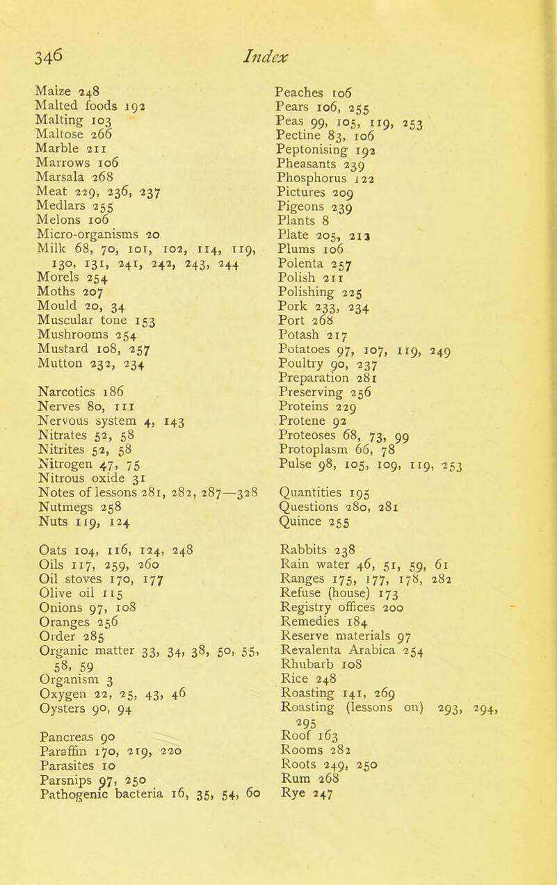 Maize 248 Malted foods 192 Malting 103 Maltose 266 Marble 211 Marrows 106 Marsala 268 Meat 229, 236, 237 Medlars 255 Melons 106 Micro-organisms 20 Milk 68, 70, ior, 102, 114, 119, 130, 131, 241, 242, 243, 244 Morels 254 Moths 207 Mould 20, 34 Muscular tone 153 Mushrooms 254 Mustard 108, 257 Mutton 232, 234 Narcotics 186 Nerves 80, hi Nervous system 4, 143 Nitrates 52, 58 Nitrites 52, 58 Nitrogen 47, 75 Nitrous oxide 31 Notes of lessons 281, 282, 287—328 Nutmegs 258 Nuts 119, 124 Oats 104, 116, 124, 248 Oils 117, 259, 260 Oil stoves 170, 177 Olive oil 115 Onions 97, 108 Oranges 256 Order 285 Organic matter 33, 34, 38, 50, 55, 58. 59 Organism 3 Oxygen 22, 25, 43, 46 Oysters 90, 94 Pancreas 90 Paraffin 170, 219, 220 Parasites 10 Parsnips ^7, 250 Pathogenic bacteria 16, 35, 54, 60 Peaches ro6 Pears 106, 255 Peas 99, 105, 119, 253 Pectine 83, 106 Peptonising 192 Pheasants 239 Phosphorus 122 Pictures 209 Pigeons 239 Plants 8 Plate 205, 213 Plums 106 Polenta 257 Polish 211 Polishing 225 Pork 233, 234 Port 268 Potash 217 Potatoes 97, 107, 119, 249 Poultry 90, 237 Preparation 281 Preserving 256 Proteins 229 Protene 92 Proteoses 68, 73, 99 Protoplasm 66, 78 Pulse 98, 105, 109, 119, 253 Quantities 195 Questions 280, 281 Quince 255 Rabbits 238 Rain water 46, 51, 59, 61 Ranges 175, 177, 178, 282 Refuse (house) 173 Registry offices 200 Remedies 184 Reserve materials 97 Revalenta Arabica 254 Rhubarb 108 Rice 248 Roasting 141, 269 Roasting (lessons on) 293, 295 Roof 163 Rooms 282 Roots 249, 250 Rum 268 Rye 247