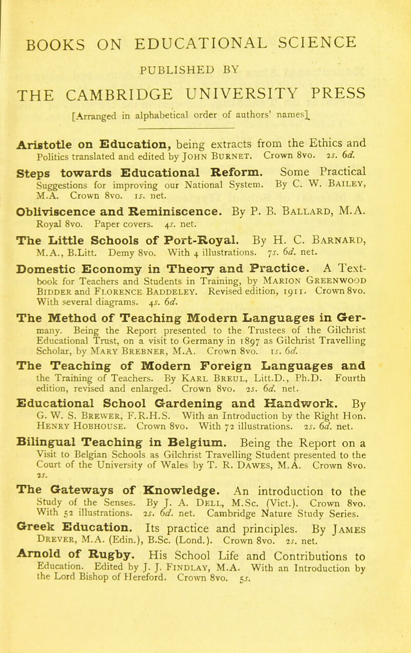 BOOKS ON EDUCATIONAL SCIENCE PUBLISHED BY THE CAMBRIDGE UNIVERSITY PRESS [Arranged in alphabetical order of authors’ names]. Aristotle on Education, being extracts from the Ethics and Politics translated and edited by John Burnet. Crown 8vo. vs. 6d. Steps towards Educational Reform. Some Practical Suggestions for improving our National System. By C. W. Bailey, M.A. Crown 8vo. is. net. Obliviscence and Reminiscence. By P. B. Ballard, M.A. Royal 8vo. Paper covers. 4L net. The Little Schools of Port-Royal. By H. C. Barnard, M.A., B.Litt. Demy 8vo. With 4 illustrations, is. 6d. net. Domestic Economy in Theory and Practice. A Text- book for Teachers and Students in Training, by Marion Greenwood Bidder and Florence Baddeley. Revised edition, 1911. Crown 8vo. With several diagrams. 4J. 6d. The Method of Teaching Modern Languages in Ger- many. Being the Report presented to the Trustees of the Gilchrist Educational Trust, on a visit to Germany in 1897 as Gilchrist Travelling Scholar, by Mary Brebner, M.A. Crown 8vo. if. 6d. The Teaching of Modern Foreign Languages and the Training of Teachers. By Karl Breul, Litt.D., Ph.D. Fourth edition, revised and enlarged. Crown 8vo. vs. 6d. net. Educational School Gardening and Handwork. By G. W. S. Brewer, F.R.H.S. With an Introduction by the Right Hon. Henry Hobhouse. Crown 8vo. With 72 illustrations. 2f. 6d. net. Bilingual Teaching in Belgium. Being the Report on a Visit to Belgian Schools as Gilchrist Travelling Student presented to the Court of the University of Wales by T. R. Dawes, M.A. Crown 8vo. vs. The Gateways of Knowledge. An introduction to the Study of the Senses. By J. A. Dell, M.Sc. (Viet.). Crown 8vo. With 52 illustrations. 2f. 6d. net. Cambridge Nature Study Series. Greek Education. Its practice and principles. By James Drever, M.A. (Edin.), B.Sc. (Lond.). Crown 8vo. 2f. net. Arnold of Rugby. His School Life and Contributions to Education. Edited by J. J. Findlay, M.A. With an Introduction by the Lord Bishop of Hereford. Crown 8vo. 5J.