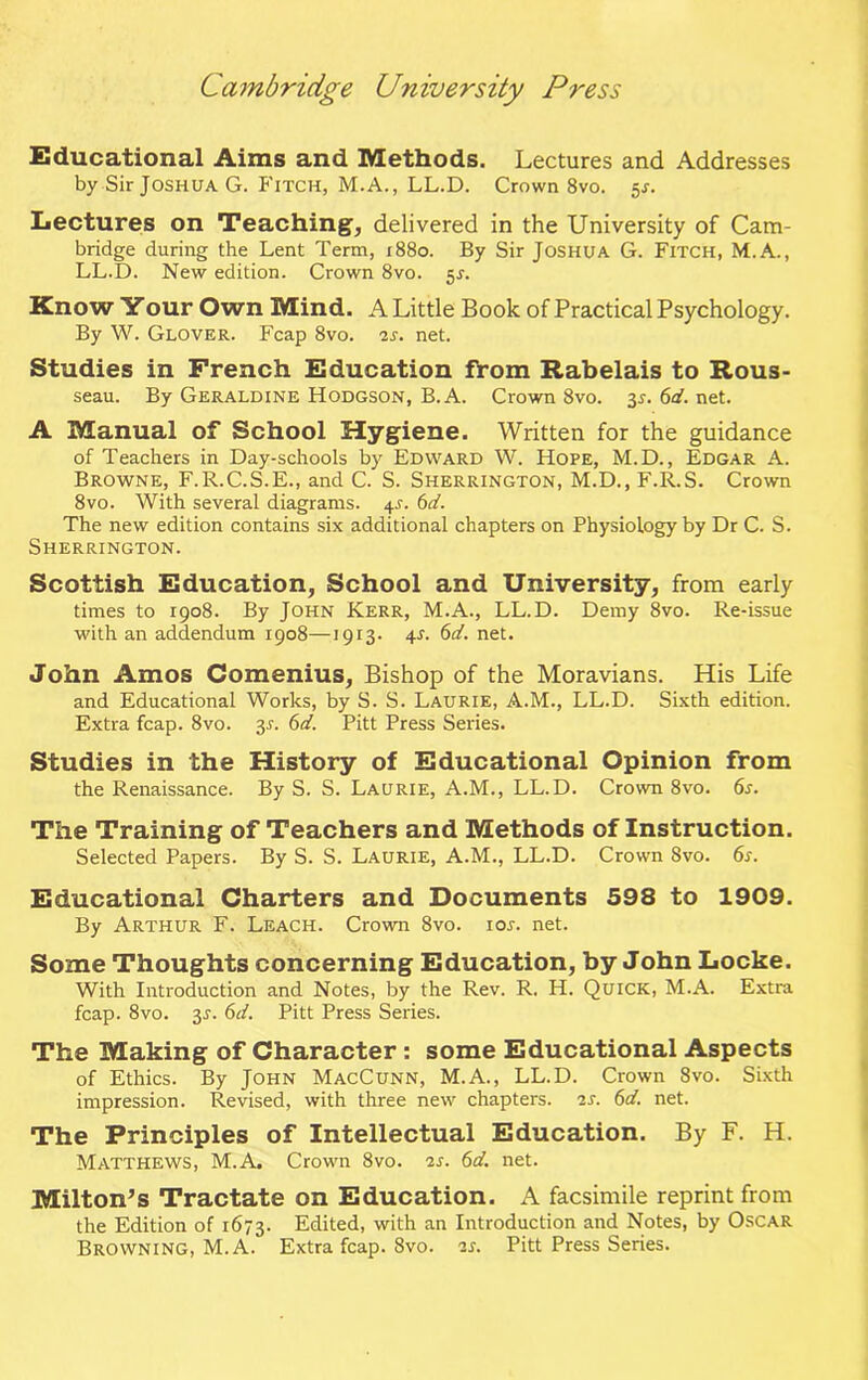 Educational Aims and Methods. Lectures and Addresses by Sir Joshua G. Fitch, M.A., LL.D. Crown 8vo. ^s. Lectures on Teaching, delivered in the University of Cam- bridge during the Lent Term, 1880. By Sir Joshua G. Fitch, M.A., LL.D. New edition. Crown 8vo. 5s. Know Your Own Mind. A Little Book of Practical Psychology. By W. Glover. Fcap 8vo. 2s. net. Studies in French Education from Rabelais to Rous- seau. By Geraldine Hodgson, B.A. Crown 8vo. 3^. 6d. net. A Manual of School Hygiene. Written for the guidance of Teachers in Day-schools by Edward W. Hope, M.D., Edgar A. Browne, F.R.C.S.E., and C. S. Sherrington, M.D., F.R.S. Crown 8vo. With several diagrams. 4J. 6d. The new edition contains six additional chapters on Physiology by Dr C. S. Sherrington. Scottish Education, School and University, from early times to 1908. By John Kerr, M.A., LL.D. Demy 8vo. Re-issue with an addendum 1908—1913- 4-f. 6d. net. John Amos Comenius, Bishop of the Moravians. His Life and Educational Works, by S. S. Laurie, A.M., LL.D. Sixth edition. Extra fcap. 8vo. y. 6d. Pitt Press Series. Studies in the History of Educational Opinion from the Renaissance. By S. S. Laurie, A.M., LL.D. Crown 8vo. 6s. The Training of Teachers and Methods of Instruction. Selected Papers. By S. S. Laurie, A.M., LL.D. Crown Svo. 6s. Educational Charters and Documents 598 to 1909. By Arthur F. Leach. Crown 8vo. ioj. net. Some Thoughts concerning Education, by John Locke. With Introduction and Notes, by the Rev. R. H. Quick, M.A. Extra fcap. 8vo. 3J. 6d. Pitt Press Series. The Making of Character : some Educational Aspects of Ethics. By John MacCunn, M.A., LL.D. Crown Svo. Sixth impression. Revised, with three new chapters. 2s. 6d. net. The Principles of Intellectual Education. By F. H. Matthews, M.A. Crown Svo. 2s. 6d. net. Milton’s Tractate on Education. A facsimile reprint from the Edition of 1673. Edited, with an Introduction and Notes, by Oscar Browning, M.A. Extra fcap. Svo. 2s. Pitt Press Series.