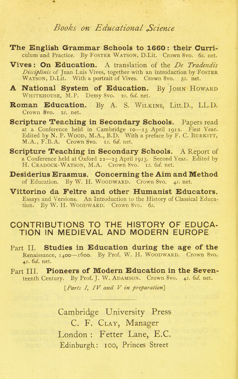 The English Grammar Schools to 1660 : their Curri- culum and Practice. J3y Foster Watson, D.Lit. Crown 8vo. 6s. net. Vives : On Education. A translation of the De Tradendis Disciplinis of Juan Luis Vives, together with an introduction by Foster Watson, D.Lit. With a portrait of Vives. Crown 8vo. 5s. net. A National System of Education. By John Howard Whitehouse, M.P. Demy 8vo. 2s. 6d. net. Roman Education. By A. S. Wilkins, Litt.D., LL.D. Crown 8vo. 2s. net. Scripture Teaching in Secondary Schools. Papers read at a Conference held in Cambridge io—13 April 1912. First Year. Edited by N. P. Wood, M.A., B.D. With a preface by F. C. Burkitt, M.A., F.B.A. Crown 8vo. ir. 6d. net. Scripture Teaching in Secondary Schools. A Report of a Conference held at Oxford 22—23 April 1913. Second Year. Edited by H. Cradock-Watson, M.A. Crown 8vo. ir. 6d. net. Desiderius Erasmus. Concerning the Aim and Method of Education. By W. H. Woodward. Crown 8vo. 4^. net. Vittorino da Feltre and other Humanist Educators. Essays and Versions. An Introduction to the History of Classical Educa- tion. By W. H. Woodward. Crown 8vo. 6s. CONTRIBUTIONS TO THE HISTORY OF EDUCA- TION IN MEDIEVAL AND MODERN EUROPE Part II. Studies in Education during the age of the Renaissance, 1400—1600. By Prof. W. H. Woodward. Crown 8vo. 4s. 6d. net. Part III. Pioneers of Modern Education in the Seven- teenth Century. By Prof. J. W. Adamson. Crown 8vo. 4J. 6d. net. [Parts /, IV and V hi preparation] Cambridge University Press C. F. Clay, Manager London : Fetter Lane, E.C. Edinburgh.: 100, Princes Street