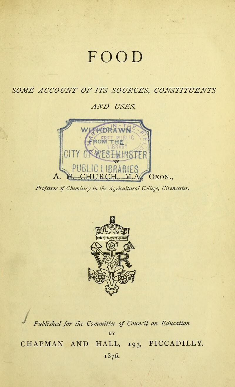 FOOD SOME ACCOUNT OF ITS SOURCES, CONSTITUENTS AND USES. Professor of Chemistry in the Agricultural College, Cirencester. ' Published for the Committee of Council oti Education BY CHAPMAN AND HALL, 193, PICCADILLY. 1876.