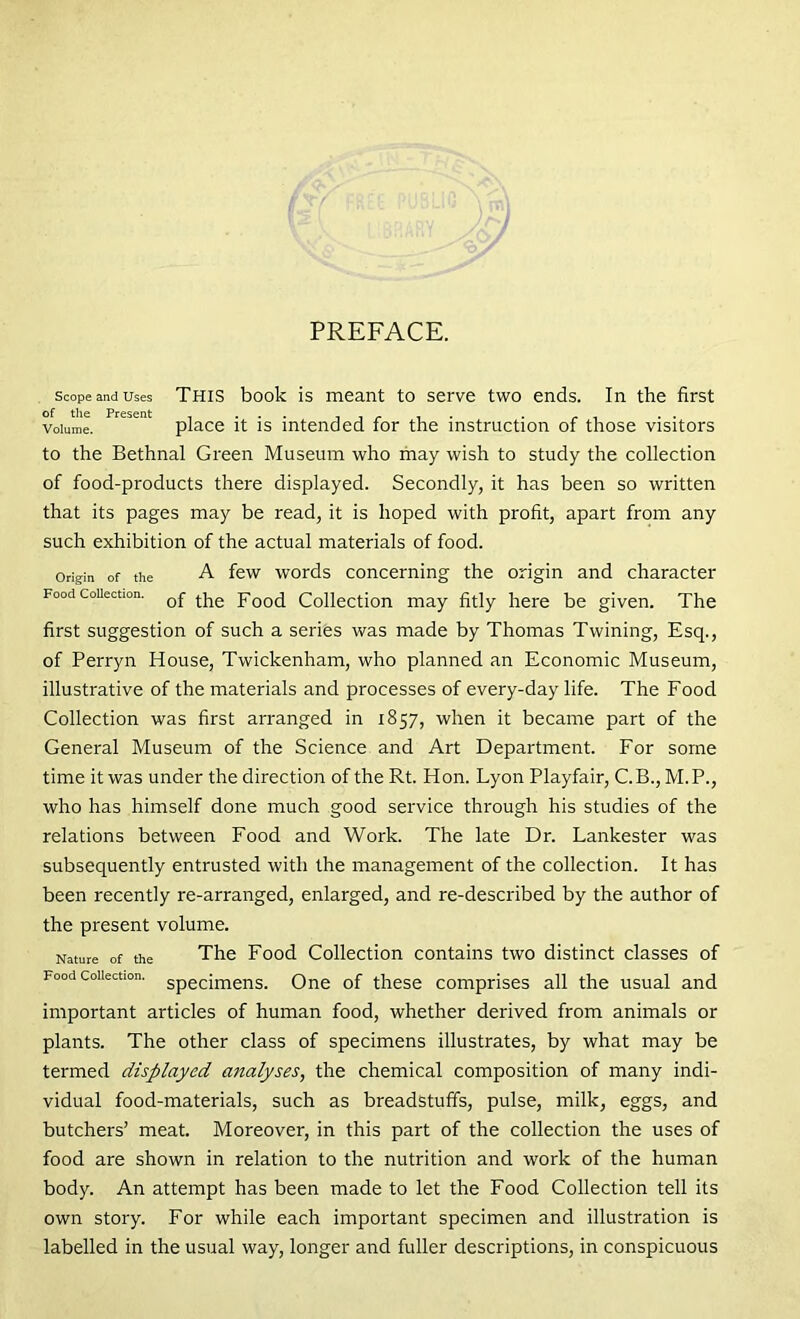 scope and uses This book is meant to serve two ends. In the first Volume. place it is intended for the instruction of those visitors to the Bethnal Green Museum who may wish to study the collection of food-products there displayed. Secondly, it has been so written that its pages may be read, it is hoped with profit, apart from any such exhibition of the actual materials of food. origin of the A few words concerning the origin and character Food collection. Qf tpe pooci Collection may fitly here be given. The first suggestion of such a series was made by Thomas Twining, Esq., of Perryn House, Twickenham, who planned an Economic Museum, illustrative of the materials and processes of every-day life. The Food Collection was first arranged in 1857, when it became part of the General Museum of the Science and Art Department. For some time it was under the direction of the Rt. Hon. Lyon Playfair, C.B., M.P., who has himself done much good service through his studies of the relations between Food and Work. The late Dr. Lankester was subsequently entrusted with the management of the collection. It has been recently re-arranged, enlarged, and re-described by the author of the present volume. Nature of the The Food Collection contains two distinct classes of Food collection. Specjmens, One of these comprises all the usual and important articles of human food, whether derived from animals or plants. The other class of specimens illustrates, by what may be termed displayed analyses, the chemical composition of many indi- vidual food-materials, such as breadstuff's, pulse, milk, eggs, and butchers’ meat. Moreover, in this part of the collection the uses of food are shown in relation to the nutrition and work of the human body. An attempt has been made to let the Food Collection tell its own story. For while each important specimen and illustration is labelled in the usual way, longer and fuller descriptions, in conspicuous