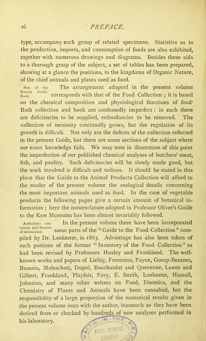 type, accompany each group of related specimens. Statistics as to the production, imports, and consumption of foods are also exhibited, together with numerous drawings and diagrams. Besides these aids to a thorough grasp of the subject, a set of tables has been prepared, showing at a glance the positions, in the kingdoms of Organic Nature, of the chief animals and plants used as food. plan of the The arrangement adopted in the present volume Book. corresponds with that of the Food Collection ; it is based on the chemical composition and physiological functions of food’ Both collection and book are confessedly imperfect: in each there are deficiencies to be supplied, redundancies to be removed. The collection of necessity continually grows, but the regulation of its growth is difficult. Not only are the defects of the collection reflected in the present Guide, but there are some sections of the subject where our exact knowledge fails. We may note in illustration of this point the imperfection of our published chemical analyses of butchers’ meat, fish, and poultry. Such deficiencies will be slowly made good, but the work involved is difficult and tedious. It should be stated in this place that the Guide to the Animal Products Collection will afford to the reader of the present volume the zoological details concerning the most important animals used as food. In the case of vegetable products the following pages give a certain amount of botanical in- formation ; here the nomenclature adopted in Professor Oliver’s Guide to the Kew Museums has been almost invariably followed. Authorities con- In the present volume there have been incorporated of info’rmafion°l'rceS some parts of the “Guide to the Food Collection” com- piled by Dr. Lankester, in 1863. Advantage has also been taken of such portions of the former “ Inventory of the Food Collection ” as had been revised by Professors Huxley and Frankland. The well- known works and papers of Liebig, Fresenius, Payen, Gorup-Besanez, Beaunis, Moleschott, Duprd, Bouchardat and Quevenne, Lawes and Gilbert, Frankland, Playfair, Pavy, E. Smith, Lankester, Hassall, Johnston, and many other writers on Food, Dietetics, and the Chemistry of Plants and Animals have been consulted, but the responsibility of a large proportion of the numerical results given in the present volume rests with the author, inasmuch as they have been derived from or checked bv hundreds of new analyses performed in his laboratory.