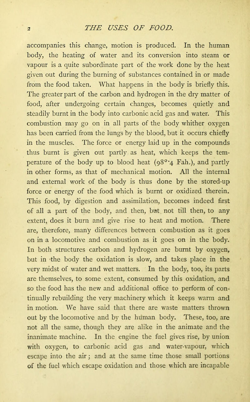 THE USES OF FOOD. accompanies this change, motion is produced. In the human body, the heating of water and its conversion into steam or vapour is a quite subordinate part of the work done by the heat given out during the burning of substances contained in or made from the food taken. What happens in the body is briefly this. The greater part of the carbon and hydrogen in the dry matter of food, after undergoing certain changes, becomes quietly and steadily burnt in the body into carbonic acid gas and water. This combustion may go on in all parts of the body whither oxygen has been carried from the lungs by the blood, but it occurs chiefly in the muscles. The force or energy laid up in the compounds thus burnt is given out partly as heat, which keeps the tem- perature of the body up to blood heat (980,4 Fah.), and partly in other forms, as that of mechanical motion. All the internal and external work of the body is thus done by the stored-up force or energy of the food which is burnt or oxidized therein. This food, by digestion and assimilation, becomes indeed first of all a part of the body, and then, but not till then, to any extent, does it burn and give rise to heat and motion. There are, therefore, many differences between combustion as it goes on in a locomotive and combustion as it goes on in the body. In both structures carbon and hydrogen are burnt by oxygen, but in the body the oxidation is slow, and takes place in the very midst of water and wet matters. In the body, too, its parts are themselves, to some extent, consumed by this oxidation, and so the food has the new and additional office to perform of con- tinually rebuilding the very machinery which it keeps warm and in motion. We have said that there are waste matters thrown out by the locomotive and by the human body. These, too, are not all the same, though they are alike in the animate and the inanimate machine. In the engine the fuel gives rise, by union with oxygen, to carbonic acid gas and water-vapour, which escape into the air; and at the same time those small portions of the fuel which escape oxidation and those which are incapable