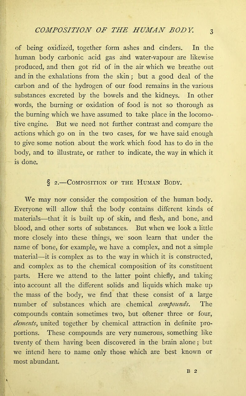 of being oxidized, together form ashes and cinders. In the human body carbonic acid gas and water-vapour are likewise produced, and then got rid of in the air which we breathe out and in the exhalations from the skin; but a good deal of the carbon and of the hydrogen of our food remains in the various substances excreted by the bowels and the kidneys. In other words, the burning or oxidation of food is not so thorough as the burning which we have assumed to take place in the locomo- tive engine. But we need not further contrast and compare the actions which go on in the two cases, for we have said enough to give some notion about the work which food has to do in the body, and to illustrate, or rather to indicate, the way in which it is done. § 2.—Composition of the Human Body. We may now consider the composition of the human body. Everyone will allow that the body contains different kinds of materials—that it is built up of skin, and flesh, and bone, and blood, and other sorts of substances. But when we look a little more closely into these things, we soon learn that under the name of bone, for example, we have a complex, and not a simple material—it is complex as to the way in which it is constructed, and complex as to the chemical composition of its constituent parts. Here we attend to the latter point chiefly, and taking into account all the different solids and liquids which make up the mass of the body, we find that these consist of a large number of substances which are chemical compounds. The compounds contain sometimes two, but oftener three or four, elements, united together by chemical attraction in definite pro- portions. These compounds are very numerous, something like twenty of them having been discovered in the brain alone; but we intend here to name only those which are best known or most abundant. B 2