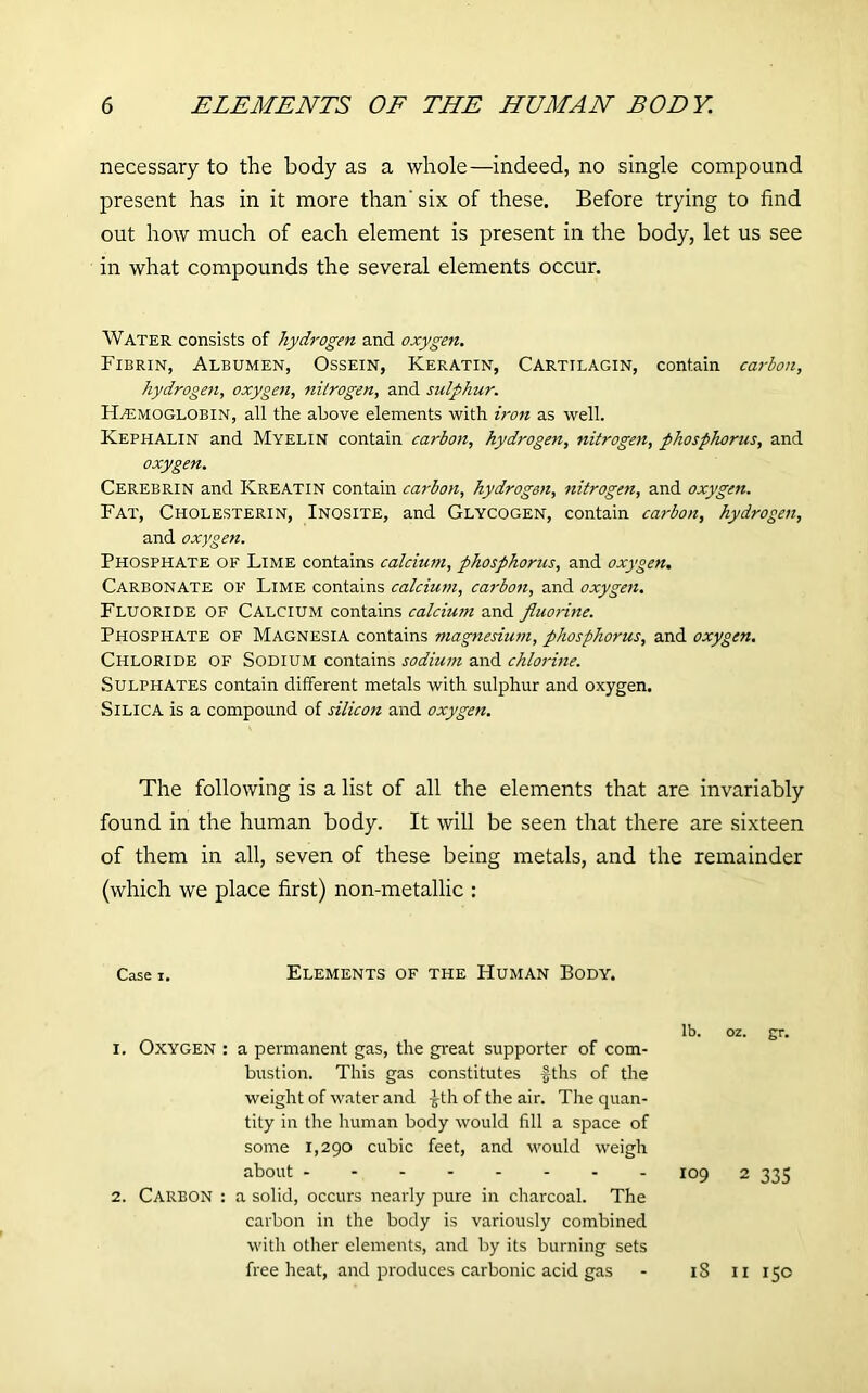 necessary to the body as a whole—indeed, no single compound present has in it more than' six of these. Before trying to find out how much of each element is present in the body, let us see in what compounds the several elements occur. Water consists of hydrogen and oxygen. Fibrin, Albumen, Ossein, Keratin, Cartilagin, contain carbon, hydrogen, oxygen, nitrogen, and sulphur. Haemoglobin, all the above elements with iron as well. Kephalin and Myelin contain carbon, hydrogen, nitrogen, phosphorus, and oxygen. Cerebrin and Kreatin contain carbon, hydrogen, nitrogen, and oxygen. Fat, Cholesterin, Inosite, and Glycogen, contain carbon, hydrogen, and oxygen. Phosphate of Lime contains calcium, phosphorus, and oxygen. Carbonate of Lime contains calcium, carbon, and oxygen. Fluoride of Calcium contains calcium and fluorine. Phosphate of Magnesia contains magnesium, phosphorus, and oxygen. Chloride of Sodium contains sodium and chlorine. Sulphates contain different metals with sulphur and oxygen. Silica is a compound of silicon and oxygen. The following is a list of all the elements that are invariably found in the human body. It will be seen that there are sixteen of them in all, seven of these being metals, and the remainder (which we place first) non-metallic : Case i. Elements of the Human Body. 1. Oxygen : a permanent gas, the great supporter of com- bustion. This gas constitutes fths of the weight of water and £th of the air. The quan- tity in the human body would fill a space of some 1,290 cubic feet, and would weigh about 2. Carbon : a solid, occurs nearly pure in charcoal. The carbon in the body is variously combined with other elements, and by its burning sets free heat, and produces carbonic acid gas lb. oz. gr. 109 2 335 18 n 150