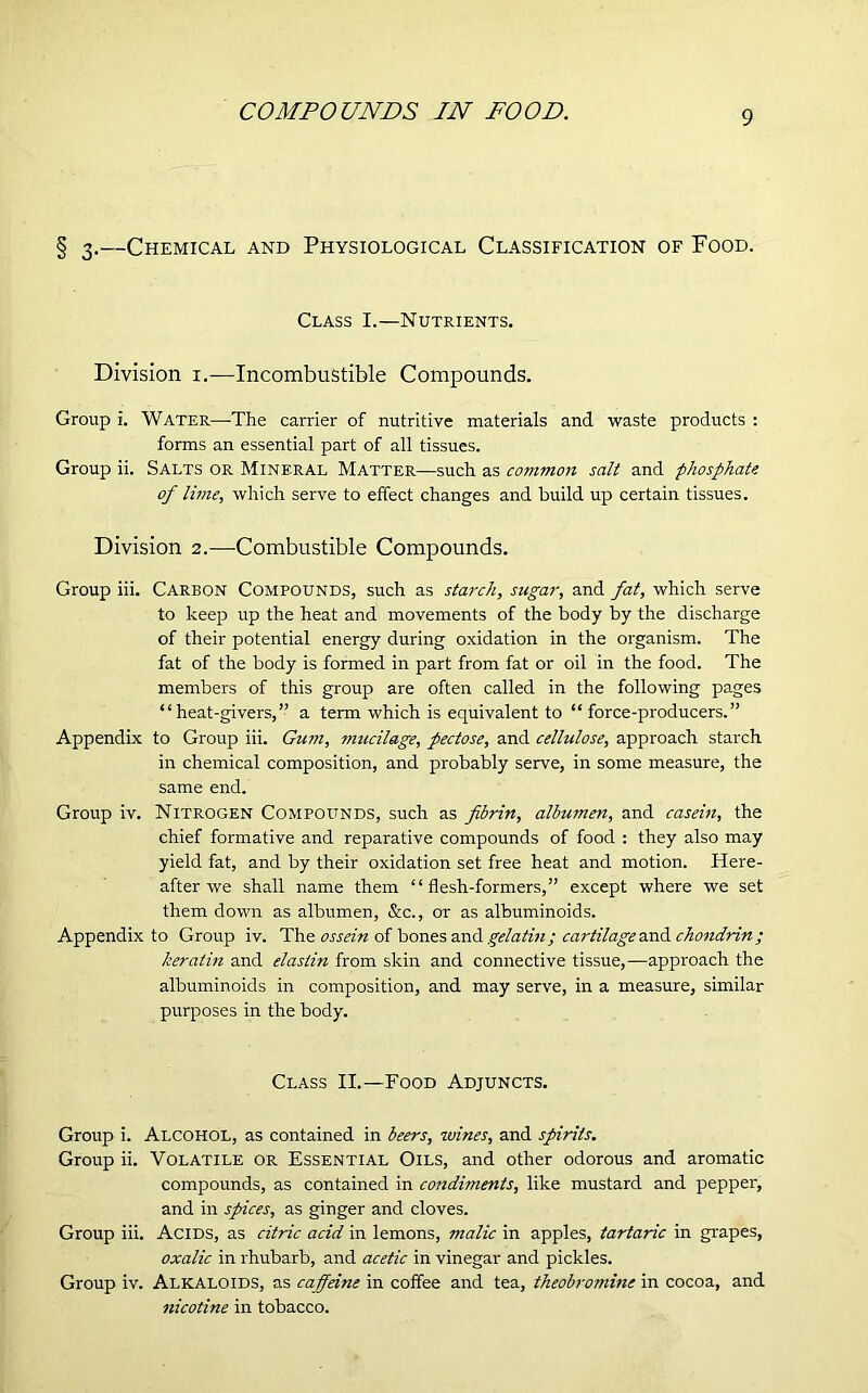 COMPOUNDS IN FOOD. § 3.—Chemical and Physiological Classification of Food. Class I.—Nutrients. Division 1.—Incombustible Compounds. Group i. Water—-The carrier of nutritive materials and waste products : forms an essential part of all tissues. Group ii. Salts or Mineral Matter—such as common salt and phosphate of lime, which serve to effect changes and build up certain tissues. Division 2.—Combustible Compounds. Group iii. Carbon Compounds, such as starch, sugar, and fat, which serve to keep up the heat and movements of the body by the discharge of their potential energy during oxidation in the organism. The fat of the body is formed in part from fat or oil in the food. The members of this group are often called in the following pages “heat-givers,” a term which is equivalent to “ force-producers.” Appendix to Group iii. Gum, mucilage, pectose, and cellulose, approach starch in chemical composition, and probably serve, in some measure, the same end. Group iv. Nitrogen Compounds, such as fibrin, albumen, and casein, the chief formative and reparative compounds of food : they also may yield fat, and by their oxidation set free heat and motion. Here- after we shall name them “flesh-formers,” except where we set them down as albumen, &c., or as albuminoids. Appendix to Group iv. The ossein of bones and gelatin; cartilage and chondrin; keratin and elaslin from skin and connective tissue,—approach the albuminoids in composition, and may serve, in a measure, similar purposes in the body. Class II.—Food Adjuncts. Group i. ALCOHOL, as contained in beers, wines, and spirits. Group ii. Volatile or Essential Oils, and other odorous and aromatic compounds, as contained in condiments, like mustard and pepper, and in spices, as ginger and cloves. Group iii. Acids, as citric acid in lemons, malic in apples, tartaric in grapes, oxalic in rhubarb, and acetic in vinegar and pickles. Group iv. Alkaloids, as caffeine in coffee and tea, theobromine in cocoa, and nicotine in tobacco.