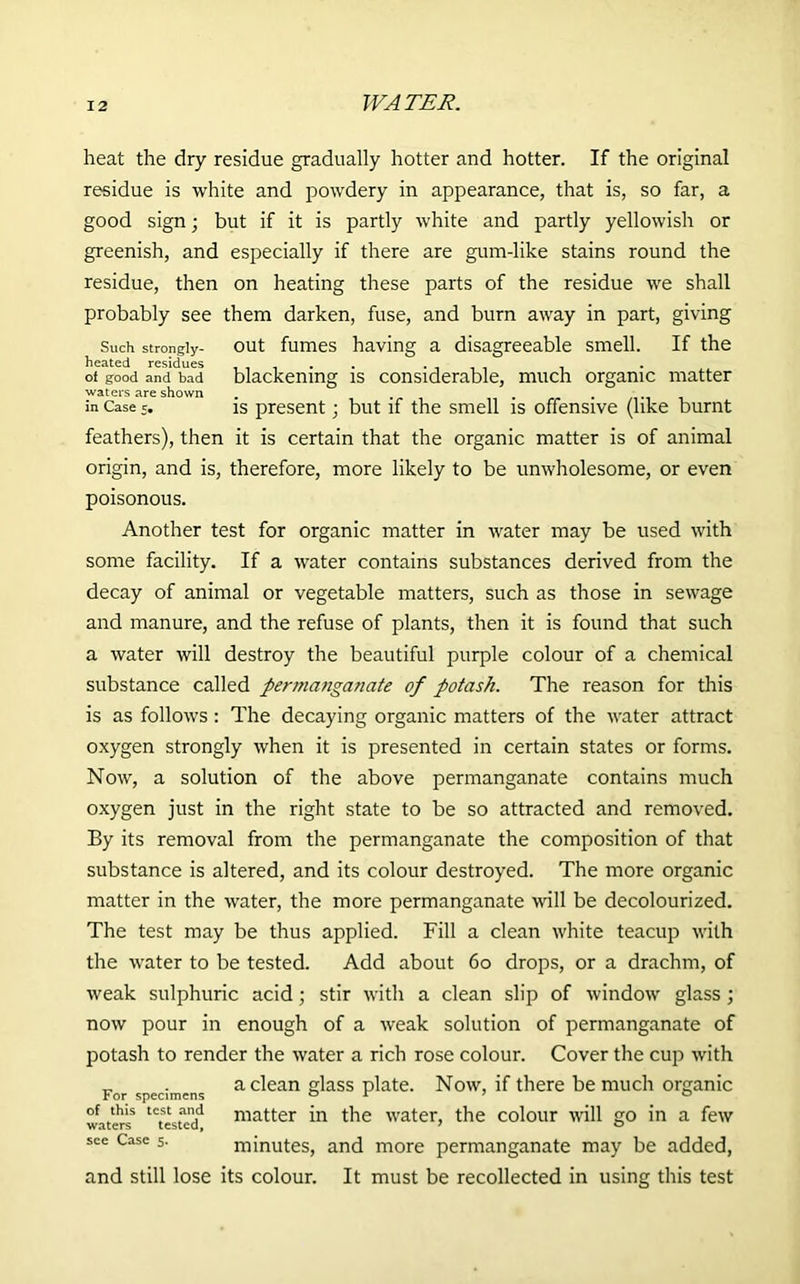 heat the dry residue gradually hotter and hotter. If the original residue is white and powdery in appearance, that is, so far, a good sign; but if it is partly white and partly yellowish or greenish, and especially if there are gum-like stains round the residue, then on heating these parts of the residue we shall probably see them darken, fuse, and burn away in part, giving Such strongly- out fumes having a disagreeable smell. If the ot good and bad blackening is considerable, much organic matter waters are shown . in Case 5. is present; but if the smell is offensive (like burnt feathers), then it is certain that the organic matter is of animal origin, and is, therefore, more likely to be unwholesome, or even poisonous. Another test for organic matter in water may be used with some facility. If a water contains substances derived from the decay of animal or vegetable matters, such as those in sewage and manure, and the refuse of plants, then it is found that such a water will destroy the beautiful purple colour of a chemical substance called permanganate of potash. The reason for this is as follows : The decaying organic matters of the water attract oxygen strongly when it is presented in certain states or forms. Now, a solution of the above permanganate contains much oxygen just in the right state to be so attracted and removed. By its removal from the permanganate the composition of that substance is altered, and its colour destroyed. The more organic matter in the water, the more permanganate will be decolourized. The test may be thus applied. Fill a clean white teacup with the water to be tested. Add about 60 drops, or a drachm, of weak sulphuric acid; stir with a clean slip of window glass ; now pour in enough of a weak solution of permanganate of potash to render the water a rich rose colour. Cover the cup with „ . a clean glass plate. Now, if there be much organic For specimens 0 1 7 0 of this test and matter in the water, the colour will go in a few see Case 5. minutes, and more permanganate may be added, and still lose its colour. It must be recollected in using this test