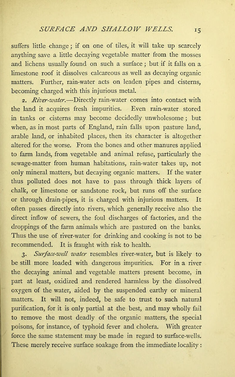 SURFACE AND SHALLOW WELLS. suffers little change; if on one of tiles, it will take up scarcely anything save a little decaying vegetable matter from the mosses and lichens usually found on such a surface; but if it falls on a limestone roof it dissolves calcareous as well as decaying organic matters. Further, rain-water acts on leaden pipes and cisterns, becoming charged with this injurious metal. 2. River-water.—Directly rain-water comes into contact with the land it acquires fresh impurities. Even rain-water stored in tanks or cisterns may become decidedly unwholesome ; but when, as in most parts of England, rain falls upon pasture land, arable land, or inhabited places, then its character is altogether altered for the worse. From the bones and other manures applied to farm lands, from vegetable and animal refuse, particularly the sewage-matter from human habitations, rain-water takes up, not only mineral matters, but decaying organic matters. If the water thus polluted does not have to pass through thick layers of chalk, or limestone or sandstone rock, but runs off the surface or through drain-pipes, it is charged with injurious matters. It often passes directly into rivers, which generally receive also the direct inflow of sewers, the foul discharges of factories, and the droppings of the farm animals which are pastured on the banks. Thus the use of river-water for drinking and cooking is not to be recommended. It is fraught with risk to health. 3. Surface-well water resembles river-water, but is likely to be still more loaded with dangerous impurities. For in a river the decaying animal and vegetable matters present become, in part at least, oxidized and rendered harmless by the dissolved oxygen of the water, aided by the suspended earthy or mineral matters. It will not, indeed, be safe to trust to such natural purification, for it is only partial at the best, and may wholly fail to remove the most deadly of the organic matters, the special poisons, for instance, of typhoid fever and cholera. With greater force the same statement may be made in regard to surface-wells. These merely receive surface soakage from the immediate locality :