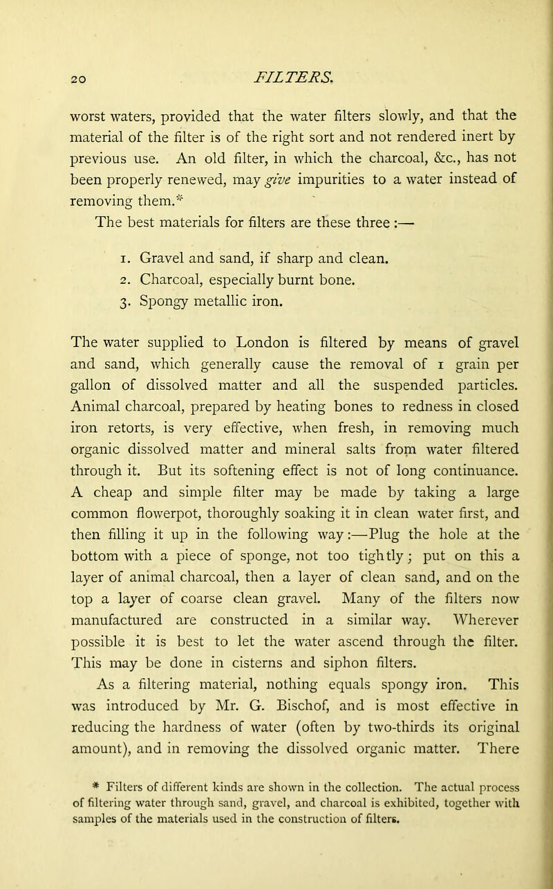 FILTERS. worst waters, provided that the water filters slowly, and that the material of the filter is of the right sort and not rendered inert by previous use. An old filter, in which the charcoal, &c., has not been properly renewed, may give impurities to a water instead of removing them.* The best materials for filters are these three :— 1. Gravel and sand, if sharp and clean. 2. Charcoal, especially burnt bone. 3. Spongy metallic iron. The water supplied to London is filtered by means of gravel and sand, which generally cause the removal of 1 grain per gallon of dissolved matter and all the suspended particles. Animal charcoal, prepared by heating bones to redness in closed iron retorts, is very effective, when fresh, in removing much organic dissolved matter and mineral salts from water filtered through it. But its softening effect is not of long continuance. A cheap and simple filter may be made by taking a large common flowerpot, thoroughly soaking it in clean water first, and then filling it up in the following way:—Plug the hole at the bottom with a piece of sponge, not too tightly; put on this a layer of animal charcoal, then a layer of clean sand, and on the top a layer of coarse clean gravel. Many of the filters now manufactured are constructed in a similar way. Wherever possible it is best to let the water ascend through the filter. This may be done in cisterns and siphon filters. As a filtering material, nothing equals spongy iron. This was introduced by Mr. G. Bischof, and is most effective in reducing the hardness of water (often by two-thirds its original amount), and in removing the dissolved organic matter. There * Filters of different kinds are shown in the collection. The actual process of filtering water through sand, gravel, and charcoal is exhibited, together with samples of the materials used in the construction of filters.