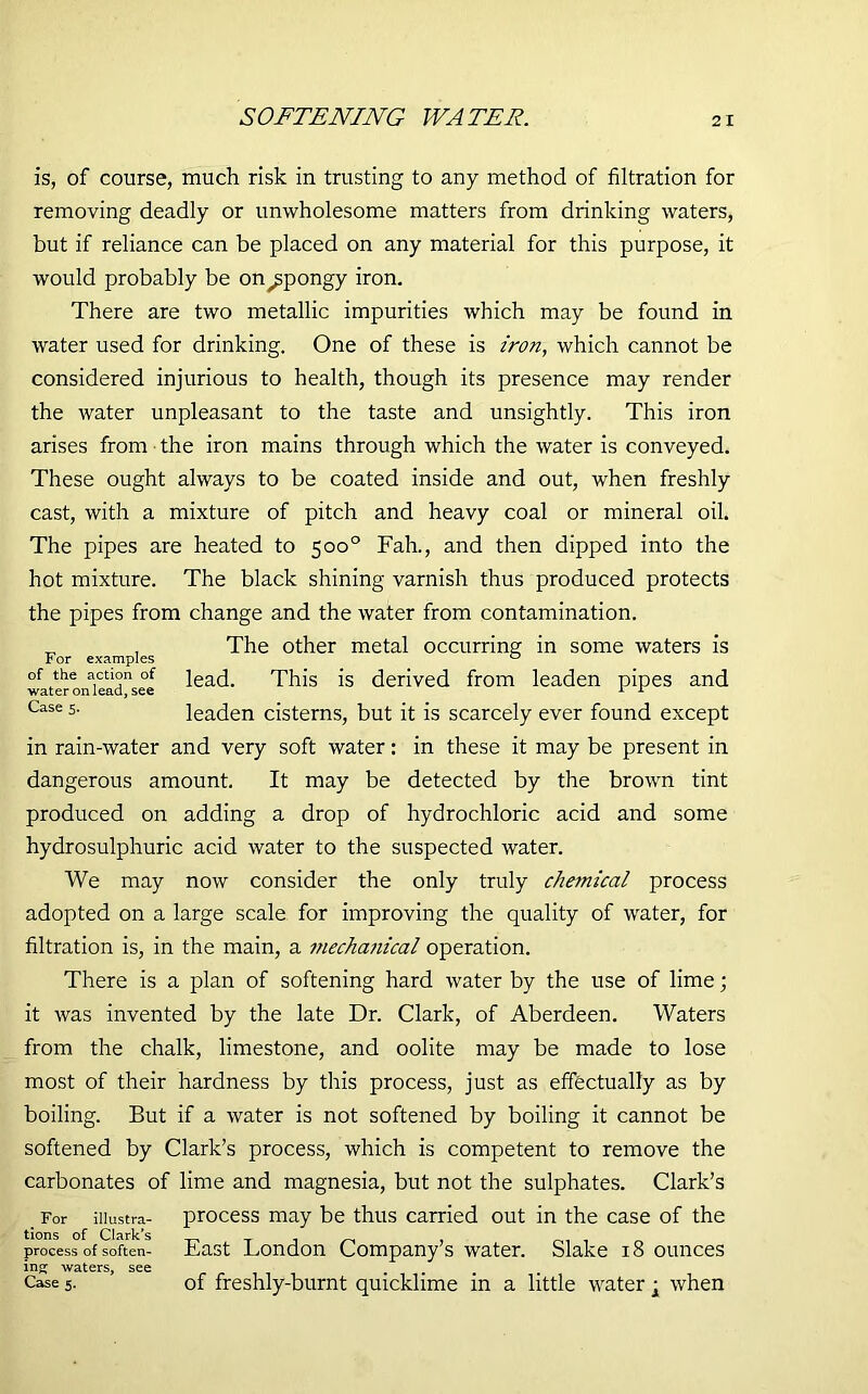 SOFTENING WATER. is, of course, much risk in trusting to any method of filtration for removing deadly or unwholesome matters from drinking waters, but if reliance can be placed on any material for this purpose, it would probably be on spongy iron. There are two metallic impurities which may be found in water used for drinking. One of these is iron, which cannot be considered injurious to health, though its presence may render the water unpleasant to the taste and unsightly. This iron arises from the iron mains through which the water is conveyed. These ought always to be coated inside and out, when freshly cast, with a mixture of pitch and heavy coal or mineral oil. The pipes are heated to 500° Fah., and then dipped into the hot mixture. The black shining varnish thus produced protects the pipes from change and the water from contamination. „ . The other metal occurring in some waters is of the action of ieacp This is derived from leaden pipes and water on lead, see 1 1 Case 5- leaden cisterns, but it is scarcely ever found except in rain-water and very soft water: in these it may be present in dangerous amount. It may be detected by the brown tint produced on adding a drop of hydrochloric acid and some hydrosulphuric acid water to the suspected water. We may now consider the only truly chemical process adopted on a large scale for improving the quality of water, for filtration is, in the main, a mechanical operation. There is a plan of softening hard water by the use of lime; it was invented by the late Dr. Clark, of Aberdeen. Waters from the chalk, limestone, and oolite may be made to lose most of their hardness by this process, just as effectually as by boiling. But if a water is not softened by boiling it cannot be softened by Clark’s process, which is competent to remove the carbonates of lime and magnesia, but not the sulphates. Clark’s For iiiustra- process may be thus carried out in the case of the tions of Clark’s process of soften- Fast London Company s water. Slake 18 ounces ing waters, see Case 5. of freshly-burnt quicklime in a little water • when