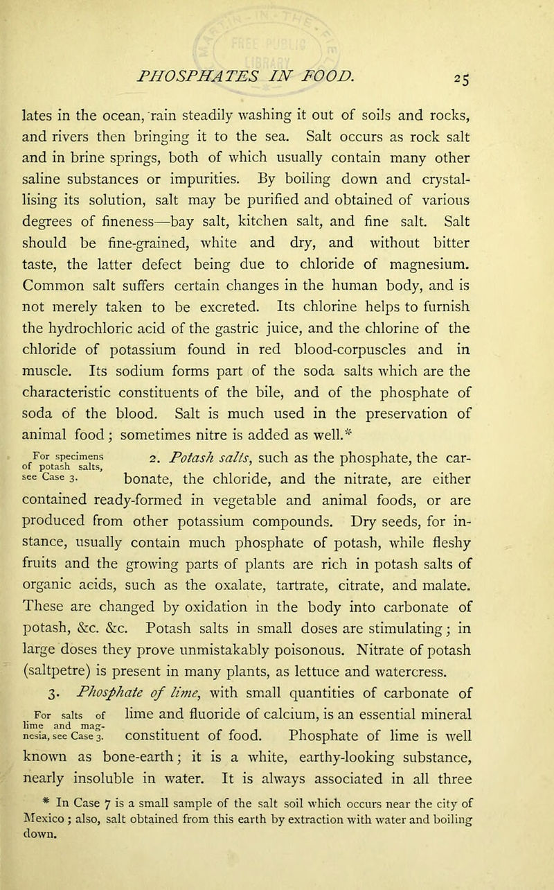 PHOSPHATES IN FOOD. lates in the ocean, rain steadily washing it out of soils and rocks, and rivers then bringing it to the sea. Salt occurs as rock salt and in brine springs, both of which usually contain many other saline substances or impurities. By boiling down and crystal- lising its solution, salt may be purified and obtained of various degrees of fineness—bay salt, kitchen salt, and fine salt. Salt should be fine-grained, white and dry, and without bitter taste, the latter defect being due to chloride of magnesium. Common salt suffers certain changes in the human body, and is not merely taken to be excreted. Its chlorine helps to furnish the hydrochloric acid of the gastric juice, and the chlorine of the chloride of potassium found in red blood-corpuscles and in muscle. Its sodium forms part of the soda salts which are the characteristic constituents of the bile, and of the phosphate of soda of the blood. Salt is much used in the preservation of animal food; sometimes nitre is added as well.' For specimens 2. Potash salts, such as the phosphate, the car- of potash salts, r L ’ see Case 3. bonate, the chloride, and the nitrate, are either contained ready-formed in vegetable and animal foods, or are produced from other potassium compounds. Dry seeds, for in- stance, usually contain much phosphate of potash, while fleshy fruits and the growing parts of plants are rich in potash salts of organic acids, such as the oxalate, tartrate, citrate, and malate. These are changed by oxidation in the body into carbonate of potash, &c. &c. Potash salts in small doses are stimulating; in large doses they prove unmistakably poisonous. Nitrate of potash (saltpetre) is present in many plants, as lettuce and watercress. 3. Phosphate of lime, with small quantities of carbonate of For salts of lime and fluoride of calcium, is an essential mineral lime and mag- nesia, see Case 3. constituent of food. Phosphate of lime is well known as bone-earth; it is a white, earthy-looking substance, nearly insoluble in water. It is always associated in all three * In Case 7 is a small sample of the salt soil which occurs near the city of Mexico ; also, salt obtained from this earth by extraction with water and boiling down.
