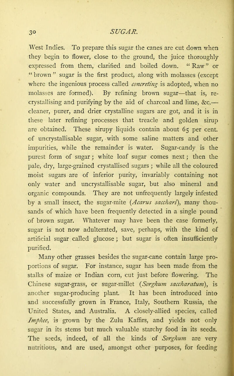 West Indies. To prepare this sugar the canes are cut down when they begin to flower, close to the ground, the juice thoroughly expressed from them, clarified and boiled down. “ Raw ” or “ brown ” sugar is the first product, along with molasses (except where the ingenious process called concreting is adopted, when no molasses are formed). By refining brown sugar—that is, re- crystallising and purifying by the aid of charcoal and lime, &c.—- cleaner, purer, and drier crystalline sugars are got, and it is in these later refining processes that treacle and golden sirup are obtained. These sirupy liquids contain about 65 per cent, of uncrystallisable sugar, with some saline matters and other impurities, while the remainder is water. Sugar-candy is the purest form of sugar; white loaf sugar comes next; then the pale, dry, large-grained crystallised sugars ; while all the coloured moist sugars are of inferior purity, invariably containing not only water and uncrystallisable sugar, but also mineral and organic compounds. They are not unfrequently largely infested by a small insect, the sugar-mite (Acarus sacchari), many thou- sands of which have been frequently detected in a single pound of brown sugar. Whatever may have been the case formerly, sugar is not now adulterated, save, perhaps, with the kind of artificial sugar called glucose; but sugar is often insufficiently purified. Many other grasses besides the sugar-cane contain large pro- portions of sugar. For instance, sugar has been made from the stalks of maize or Indian corn, cut just before flowering. The Chinese sugar-grass, or sugar-millet (Sorghum saccharatuni), is another sugar-producing plant. It has been introduced into and successfully grown in France, Italy, Southern Russia, the United States, and Australia. A closely-allied species, called bnphee, is grown by the Zulu Kaffirs, and yields not only sugar in its stems but much valuable starchy food in its seeds. The seeds, indeed, of all the kinds of Sorghum are very nutritious, and are used, amongst other purposes, for feeding