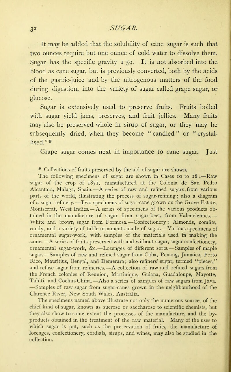 It may be added that the solubility of cane sugar is such that two ounces require but one ounce of cold water to dissolve them. Sugar has the specific gravity 1V59. It is not absorbed into the blood as cane sugar, but is previously converted, both by the acids of the gastric-juice and by the nitrogenous matters of the food during digestion, into the variety of sugar called grape sugar, or glucose. Sugar is extensively used to preserve fruits. Fruits boiled with sugar yield jams, preserves, and fruit jellies. Many fruits may also be preserved whole in sirup of sugar, or they may be subsequently dried, when they become “ candied ” or “ crystal- lised.”* Grape sugar comes next in importance to cane sugar. Just * Collections of fruits preserved by the aid of sugar are shown. The following specimens of sugar are shown in Cases 10 to 18 :—Raw sugar of the crop of 1871, manufactured at the Colonia de San Pedro Alcantara, Malaga, Spain.—A series of raw and refined sugars from various parts of the world, illustrating the process of sugar-refining; also a diagram of a sugar-refinery.—Two specimens of sugar-cane grown on the Grove Estate, Montserrat, West Indies.—A series of specimens of the various products ob- tained in the manufacture of sugar from sugar-beet, from Valenciennes.— White and brown sugar from Formosa.—Confectionery : Almonds, comfits, candy, and a variety of table ornaments made of sugar.—Various specimens of ornamental sugar-work, with samples of the materials used in making the same.—A series of fruits preserved with and without sugar, sugar confectionery, ornamental sugar-work, &c.—Lozenges of different sorts.—Samples of maple sugar.—Samples of raw and refined sugar from Cuba, Penang, Jamaica, Porto Rico, Mauritius, Bengal, and Demerara; also refiners’ sugar, termed “pieces,” and refuse sugar from refineries.—A collection of raw and refined sugars from the French colonies of Reunion, Martinique, Guiana, Guadaloupe, Mayotte, Tahiti, and Cochin-China.—Also a series of samples of raw sugars from Java. —Samples of raw sugar from sugar-canes grown in the neighbourhood of the Clarence River, New South Wales, Australia. The specimens named above illustrate not only the numerous sources of the chief kind of sugar, known as sucrose or saccharose to scientific chemists, but they also show to some extent the processes of the manufacture, and the by- products obtained in the treatment of the raw material. Many of the uses to which sugar is put, such as the preservation of fruits, the manufacture of lozenges, confectionery, cordials, sirups, and wines, may also be studied in the collection.