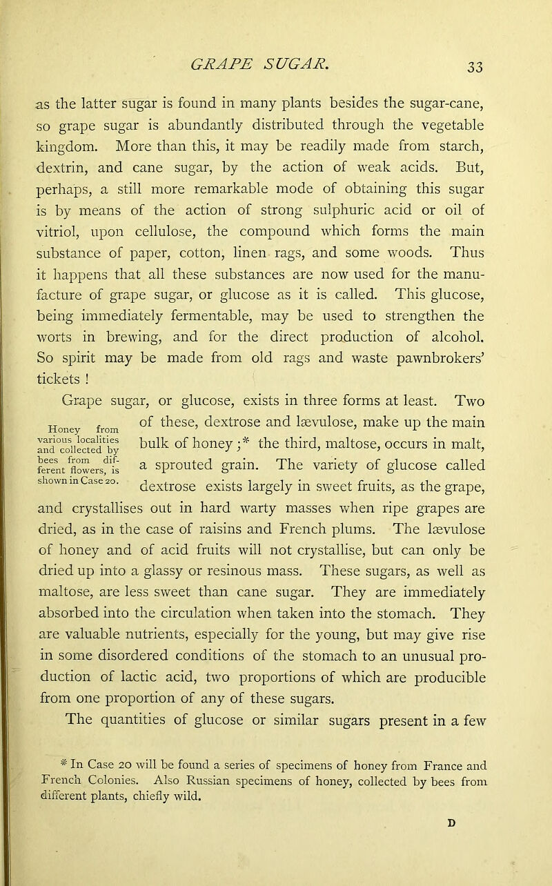 GRAPE SUGAR. as the latter sugar is found in many plants besides the sugar-cane, so grape sugar is abundantly distributed through the vegetable kingdom. More than this, it may be readily made from starch, dextrin, and cane sugar, by the action of weak acids. But, perhaps, a still more remarkable mode of obtaining this sugar is by means of the action of strong sulphuric acid or oil of vitriol, upon cellulose, the compound which forms the main substance of paper, cotton, linen rags, and some woods. Thus it happens that all these substances are now used for the manu- facture of grape sugar, or glucose as it is called. This glucose, being immediately fermentable, may be used to strengthen the worts in brewing, and for the direct production of alcohol. So spirit may be made from old rags and waste pawnbrokers’ tickets ! Grape sugar, or glucose, exists in three forms at least. Two of these, dextrose and lsevulose, make up the main bulk of honey ;* the third, maltose, occurs in malt, a sprouted grain. The variety of glucose called dextrose exists largely in sweet fruits, as the grape, and crystallises out in hard warty masses when ripe grapes are dried, as in the case of raisins and French plums. The lsevulose of honey and of acid fruits will not crystallise, but can only be dried up into a glassy or resinous mass. These sugars, as well as maltose, are less sweet than cane sugar. They are immediately absorbed into the circulation when taken into the stomach. They are valuable nutrients, especially for the young, but may give rise in some disordered conditions of the stomach to an unusual pro- duction of lactic acid, two proportions of which are producible from one proportion of any of these sugars. The quantities of glucose or similar sugars present in a few Honey from various localities and collected by bees from dif- ferent flowers, is shown inCase 20. * In Case 20 will be found a series of specimens of honey from France and French Colonies. Also Russian specimens of honey, collected by bees from different plants, chiefly wild. D